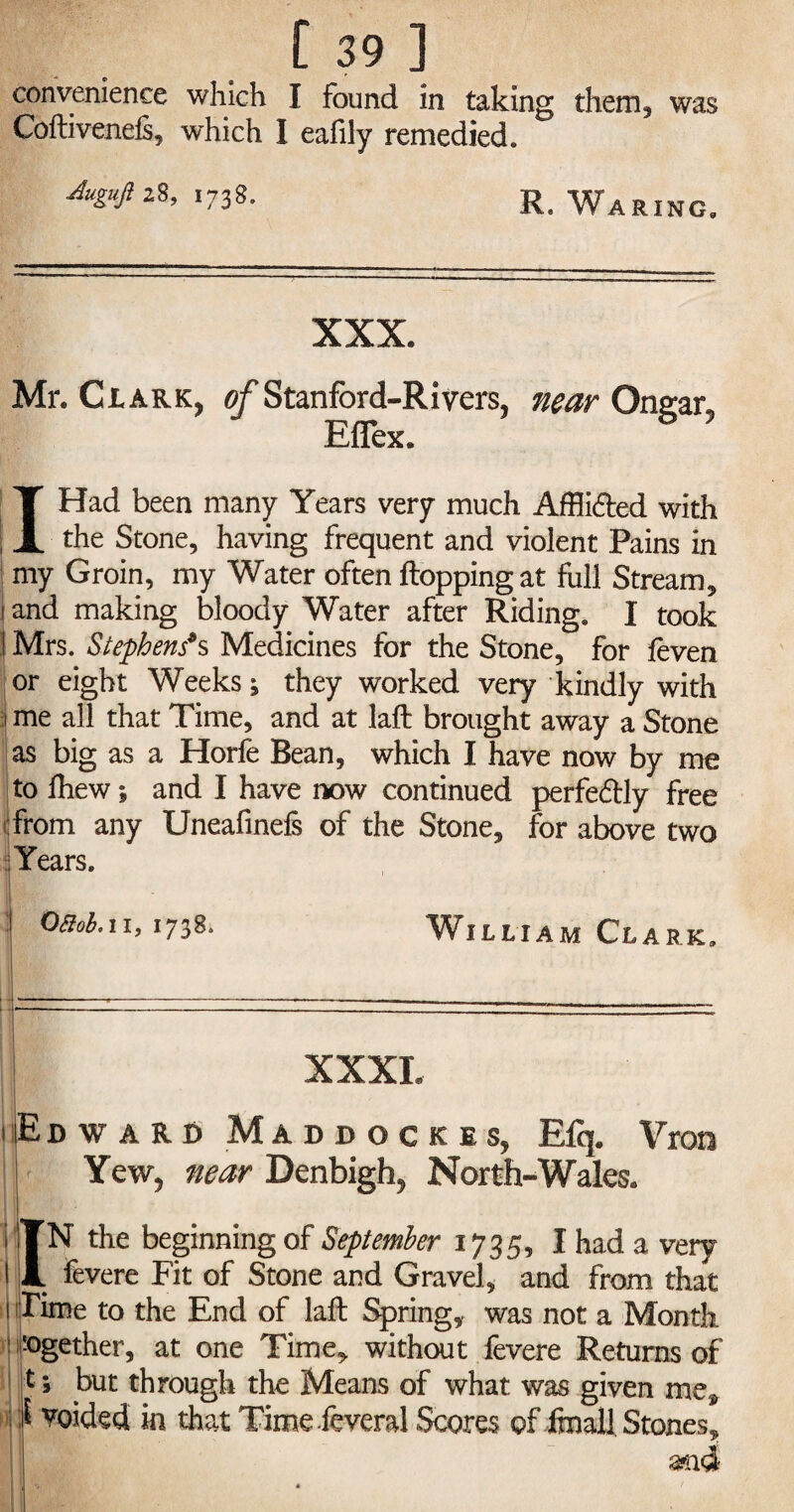 convenience which I found in taking them, was Coltivenefs, which I eafily remedied. ^28,1738. R. Waring. XXX. Mr. Clark, of Stanford-Rivers, near Onear, Eflex. I Had been many Years very much Affli&ed with the Stone, having frequent and violent Pains in my Groin, my Water often flopping at full Stream, 1 and making bloody Water after Riding, I took t Mrs. Stephens9s Medicines for the Stone, for feven or eight Weeks; they worked very kindly with i me all that Time, and at laft brought away a Stone as big as a Horfe Bean, which I have now by me to fhew; and I have now continued perfectly free from any Uneafinefs of the Stone, for above two Years. |> ,1'! l ' \ William Clark. A XXXL Edward Maddockes, Bfq. Vron Yew, near Denbigh, North-Wales. IN the beginning of September 1735, I had a very # fevere Fit of Stone and Gravel, and from that Time to the End of laft Spring, was not a Month -ogether, at one Time, without fevere Returns of t; but through the Means of what was given me* } voided in that Time feveral Scores of fmall Stones.