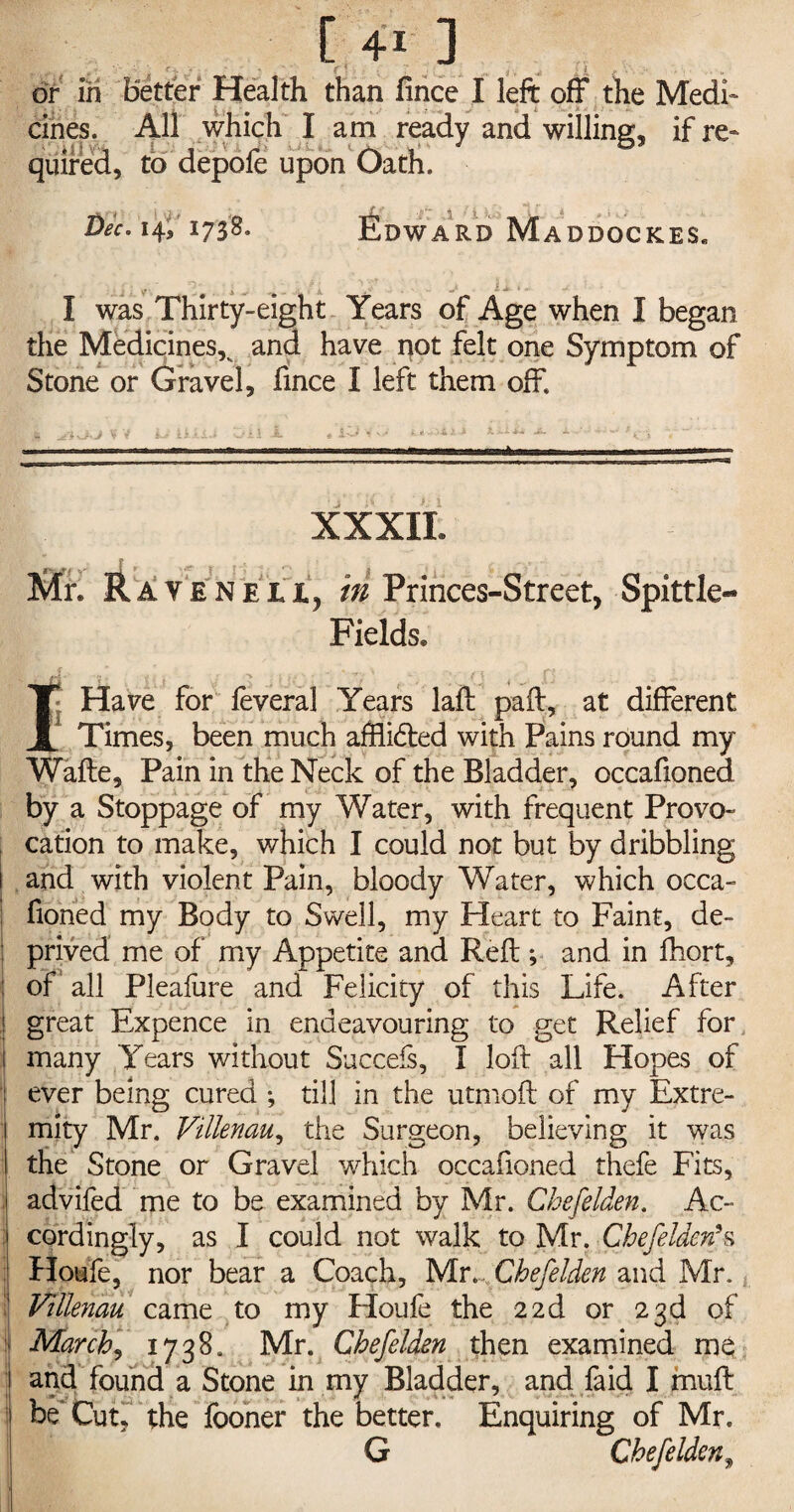 or in Better Health than fince I left off the Medi¬ cines. All which I am ready and willing, if re- quired, to depole upon Oath. Dec. 14, 1738. « - ARD MaDDOCKES. I was Thirty-eight Years of Age when I began the Medicines,v and have not felt one Symptom of Stone or Gravel, fince I left them off XXXIL Mr* Raveneii, in Princes-Street, Spittle- Fields* IHave for feveral Years laft paff, at different Times, been much afflicfted with Pains round my Wafte, Pain in the Neck of the Bladder, occafioned by a Stoppage of my Water, with frequent Provo- cation to make, which I could not but by dribbling and with violent Pain, bloody Water, which occa¬ fioned my Body to Swell, my Heart to Faint, de¬ prived me of my Appetite and Reft; and in fhort, off all Pleafure and Felicity of this Life. After great Expence in endeavouring to get Relief for many Years without Succefs, I loft all Hopes of ever being cured *, till in the utmoft of my Extre¬ mity Mr. Villenau, the Surgeon, believing it was the Stone or Gravel which occafioned thefe Fits, advifed me to be examined by Mr. Chefelden. Ac¬ cordingly, as I could not walk to Mr. Chefelden5s Houfe, nor bear a Coach, Mr. Chefelden and Mr. Villenau came to my Houfe the 22d or 23d of March, 1738. Mr. Chefelden then examined me and found a Stone in my Bladder, and faid I muft be Cut, the fooner the better. Enquiring of Mr. G Chefelden9