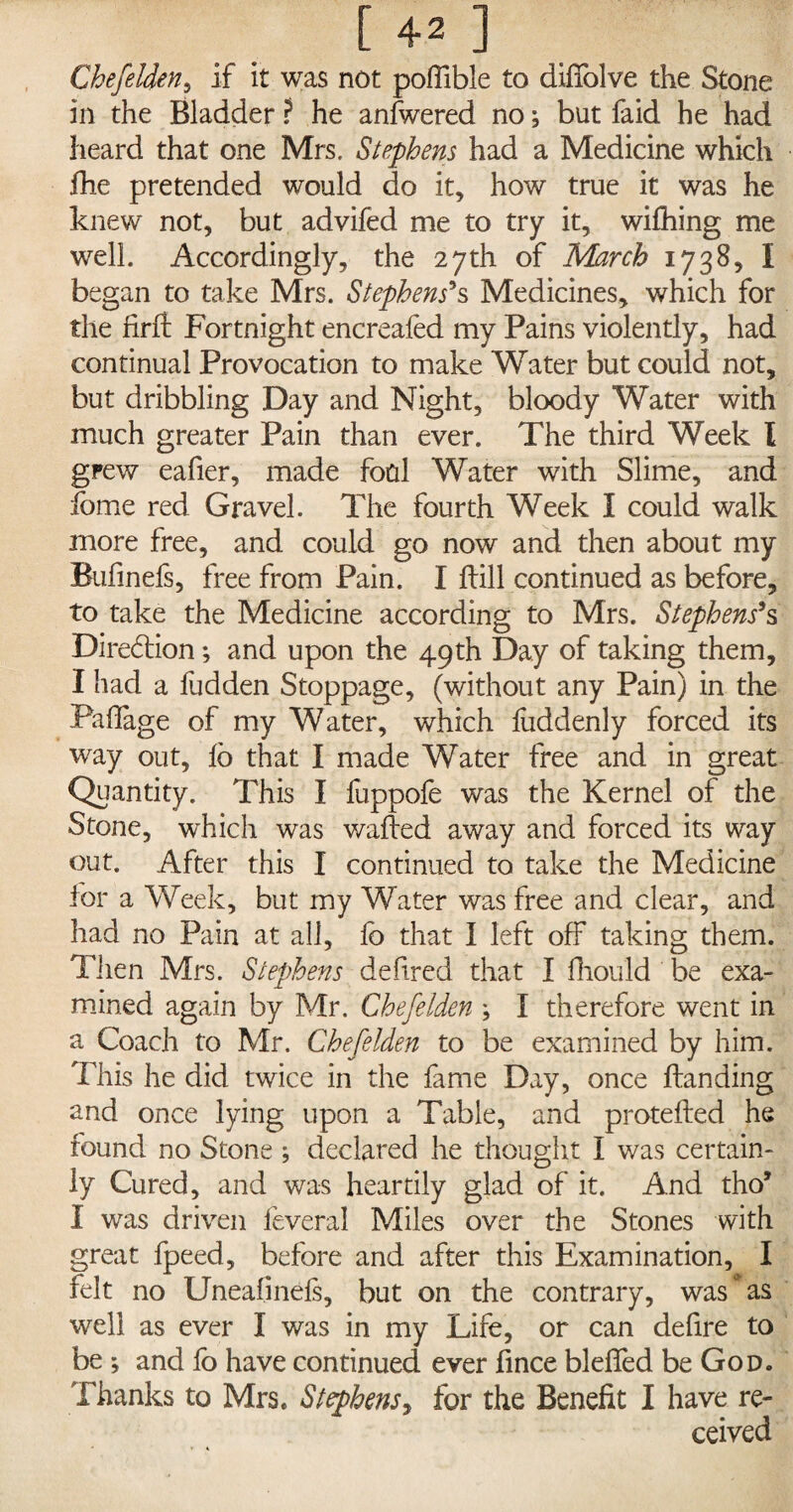 [42] Chefelden, if it was not poftible to diffolve the Stone in the Bladder ? he anfwered no; but faid he had heard that one Mrs, Stephens had a Medicine which fhe pretended would do it, how true it was he knew not, but advifed me to try it, wifhing me well. Accordingly, the 27th of March 1738, I began to take Mrs. Stephens's Medicines, which for the hrft Fortnight encreafed my Pains violently, had continual Provocation to make Water but could not, but dribbling Day and Night, bloody Water with much greater Pain than ever. The third Week I grew eafier, made fool Water with Slime, and fome red Gravel. The fourth Week I could walk more free, and could go now and then about my Bufinefs, free from Pain. I dill continued as before, to take the Medicine according to Mrs. Stephens's Direction; and upon the 49th Day of taking them, I had a fudden Stoppage, (without any Pain) in the Pafiage of my Water, which fuddenly forced its way out, lb that I made Water free and in great Quantity. This I fuppofe was the Kernel of the Stone, which was walled away and forced its way out. After this I continued to take the Medicine lor a Week, but my Water was free and clear, and had no Pain at all, lb that I left off taking them. Then Mrs. Stephens defired that I fliould be exa¬ mined again by Mr. Chefelden ; I therefore went in a Coach to Mr. Chefelden to be examined by him. This he did twice in the fame Day, once Handing and once lying upon a Table, and protelled he found no Stone ; declared he thought I was certain¬ ly Cured, and was heartily glad of it. And tho9 I was driven feveral Miles over the Stones with great fpeed, before and after this Examination, I felt no Uneafinefs, but on the contrary, was * as well as ever I was in my Life, or can defire to be ; and fo have continued ever lince blefled be God. Thanks to Mrs. Stephens, for the Benefit I have re¬ ceived