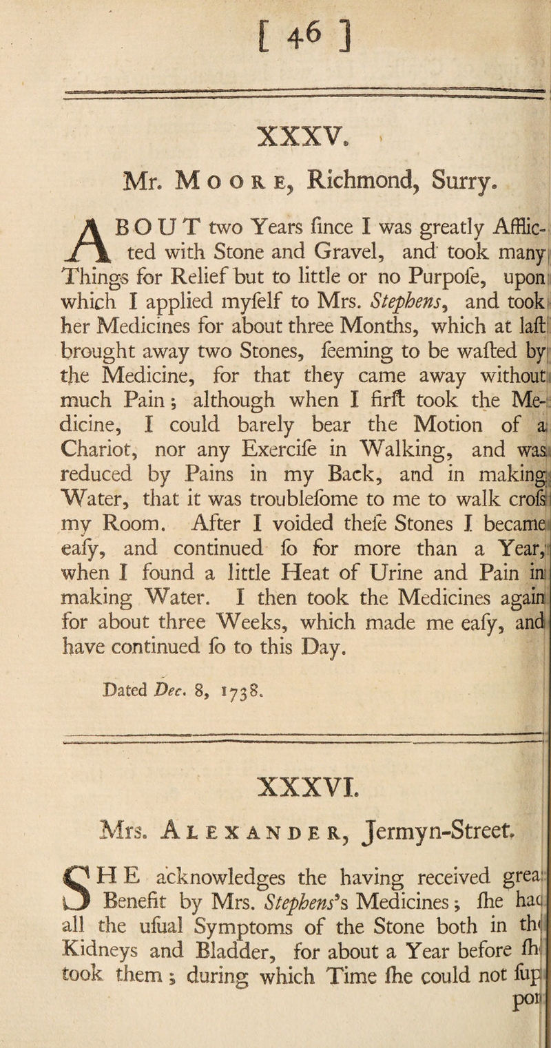 XXXV. . I Mr* Moor e, Richmond, Surry. ABOUT two Years fince I was greatly Afflic¬ ted with Stone and Gravel, and took many Things for Relief but to little or no Purpofe, upon which I applied myfelf to Mrs. Stephens, and took her Medicines for about three Months, which at laft brought away two Stones, feeming to be wafted by the Medicine, for that they came away without much Pain *, although when I firft took the Me¬ dicine, I could barely bear the Motion of a; Chariot, nor any Exercife in Walking, and was, reduced by Pains in my Back, and in making; Water, that it was troublefome to me to walk croft my Room. After I voided theie Stones I became ealy, and continued fo for more than a Year, when I found a little Heat of Urine and Pain in; making Water. I then took the Medicines again for about three Weeks, which made me eafy, and have continued fo to this Day. Dated Dec. 8, 1738. XXXVI. Mrs. Alexander, Jermyn-Street SH E acknowledges the having received grea: Benefit by Mrs. Stephens’s Medicines; fhe haa all the ufual Symptoms of the Stone both in th< Kidneys and Bladder, for about a Year before fo took them ; during which Time fhe could not fup por