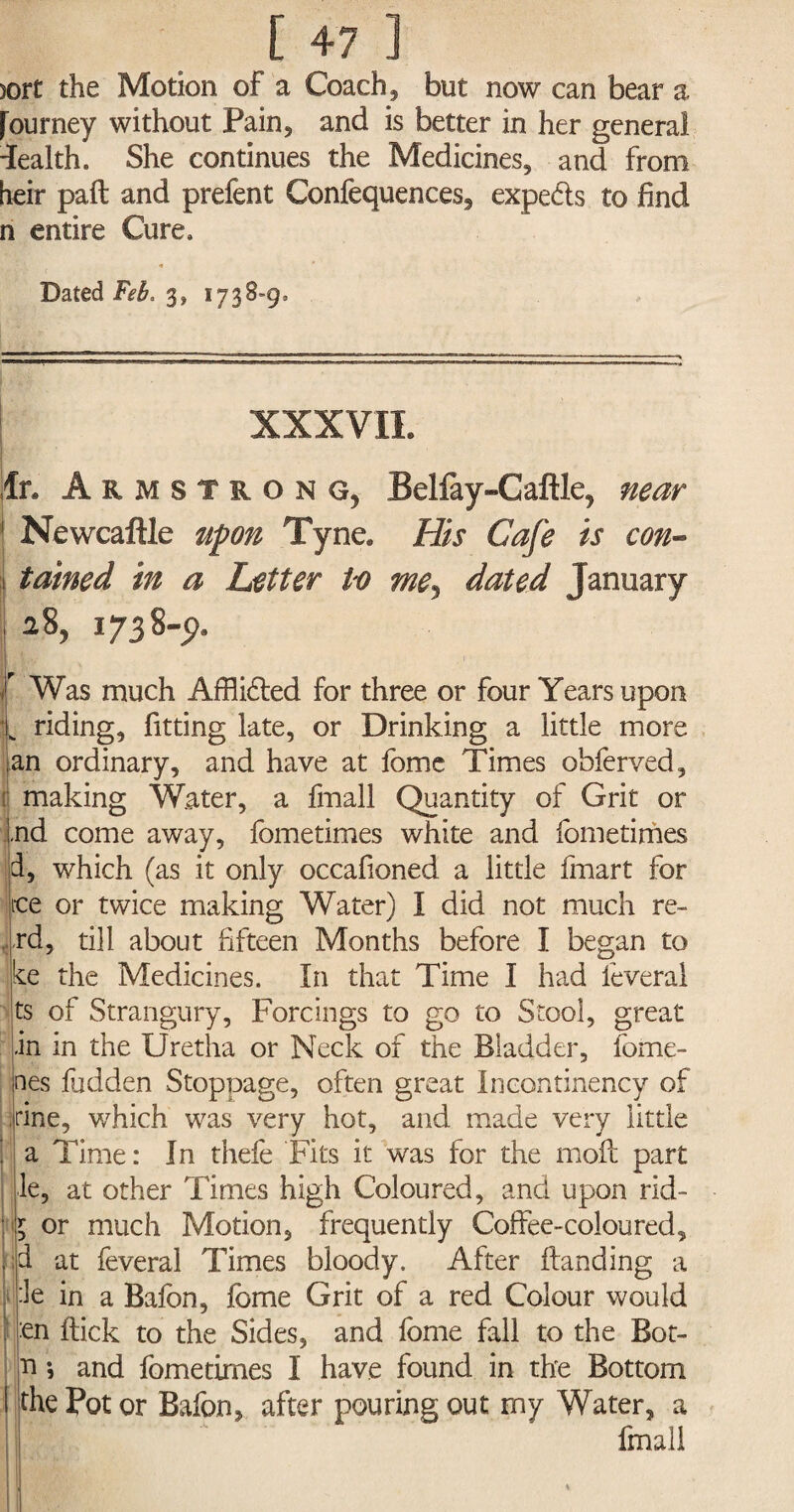 [47] sort the Motion of a Coach, but now can bear a [ourney without Pain, and is better in her general health. She continues the Medicines, and from heir paft and prefent Confequences, expeds to find n entire Cure, Dated Feb. 3, 1738=9= XXXVII. fr. Armstrong, Beliay-Caftle, near 1 Newcaftle upon Tyne. His Cafe is con- tained in a Letter Vo me, dated January 28, 1738-9, i Was much Afflided for three or four Years upon „ riding, fitting late, or Drinking a little more an ordinary, and have at feme Times ohferved, making Water, a fmall Quantity of Grit or nd come away, fometimes white and fometimes d, which (as it only occafioned a little fmart for ice or twice making Water) I did not much re- rd, till about fifteen Months before I began to ke the Medicines. In that Time I had ieveral ts of Strangury, Forcings to go to Stool, great in in the Uretha or Neck of the Bladder, ferne¬ ries hidden Stoppage, often great Incontinency of fine, which was very hot, and made very little ; a Time: In thefe Fits it was for the moil part le, at other Times high Coloured, and upon rid- l or much Motion, frequently Coffee-coloured, |id at feveral Times bloody. After Handing a ie in a Baffin, feme Grit of a red Colour would f en flick to the Sides, and fome fall to the Bot- n s and fometimes I have found in the Bottom I the Pot or Baffin, after pouring out my Water, a fmall