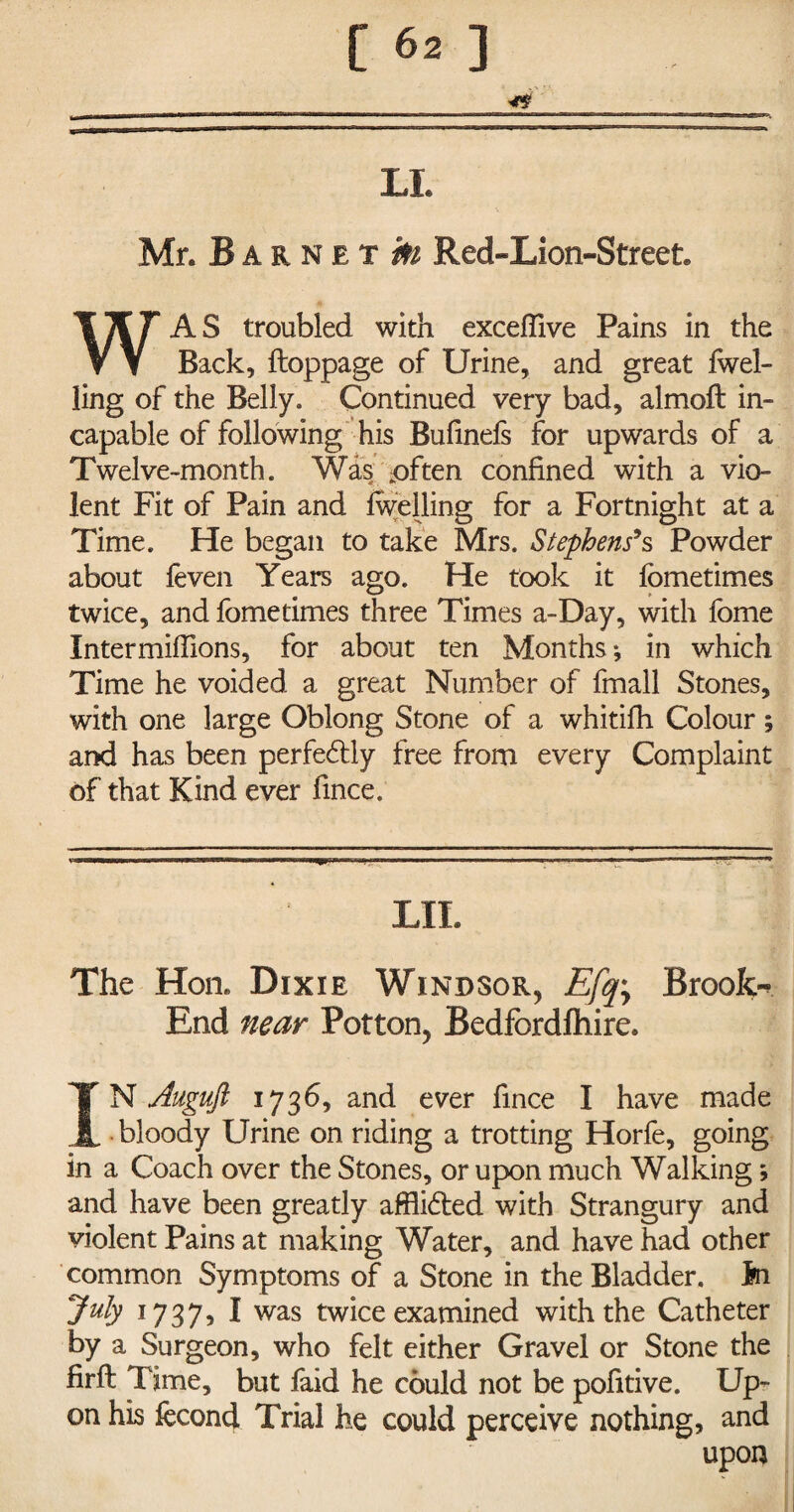 LL Mr. Barnet tot Red-Lion-Street. WAS troubled with excefilve Pains in the Back, ftoppage of Urine, and great fwel- ling of the Belly. Continued very bad, almoft in¬ capable of following his Bufinefs for upwards of a Twelve-month. Was .often confined with a vio¬ lent Fit of Pain and fwelling for a Fortnight at a Time. He began to take Mrs. Stephens9 s Powder about feven Years ago. He took it fometimes twice, and fometimes three Times a-Day, with fome Intermiffions, for about ten Months*, in which Time he voided a great Number of fmall Stones, with one large Oblong Stone of a whitifh Colour; and has been perfectly free from every Complaint of that Kind ever fmce. LIL The Hon. Dixie Windsor, E[q\ Brook-* End near Potton, Bedfordfhire. IN Auguft 1736, and ever fince I have made bloody Urine on riding a trotting Horfe, going in a Coach over the Stones, or upon much Walking; and have been greatly afflidted with Strangury and violent Pains at making Water, and have had other common Symptoms of a Stone in the Bladder. Id July 1737, I was twice examined with the Catheter by a Surgeon, who felt either Gravel or Stone the firft Time, but faid he could not be pofitive. Up¬ on his fecond Trial he could perceive nothing, and upon