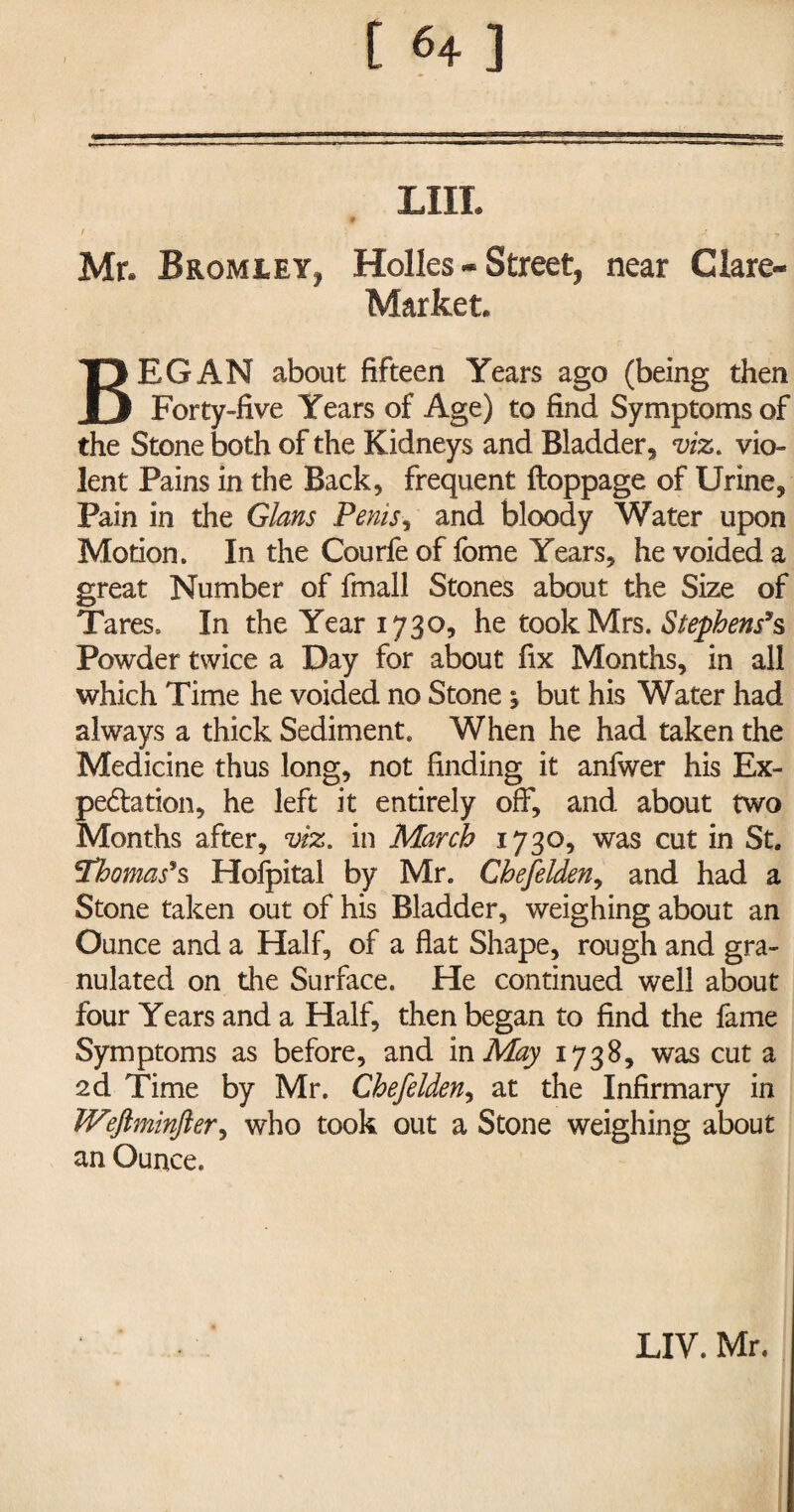 JL. -L—'L_ -7.-.-.^— ■ --= LIII. / : . .<• , , Mr. Bromley, Holies - Street, near Glare- Market. BEGAN about fifteen Years ago (being then Forty-five Years of Age) to find Symptoms of the Stone both of the Kidneys and Bladder, m. vio¬ lent Pains in the Back, frequent ftoppage of Urine, Pain in the Gians Penis, and bloody Water upon Motion. In the Courfe of fome Years, he voided a great Number of fmall Stones about the Size of Tares. In the Year 1730, he took Mrs. Stephens9s Powder twice a Day for about fix Months, in all which Time he voided no Stone 1 but his Water had always a thick Sediment. When he had taken the Medicine thus long, not finding it anfwer his Ex¬ pectation, he left it entirely off, and about two Months after, viz. in March 1730, was cut in St. Thomas9s Hofpital by Mr. Chefelden, and had a Stone taken out of his Bladder, weighing about an Ounce and a Half, of a flat Shape, rough and gra¬ nulated on the Surface. He continued well about four Years and a Half, then began to find the fame Symptoms as before, and in May 1738, was cut a 2d Time by Mr. Chefelden, at the Infirmary in IVeflminfter, who took out a Stone weighing about an Ounce.