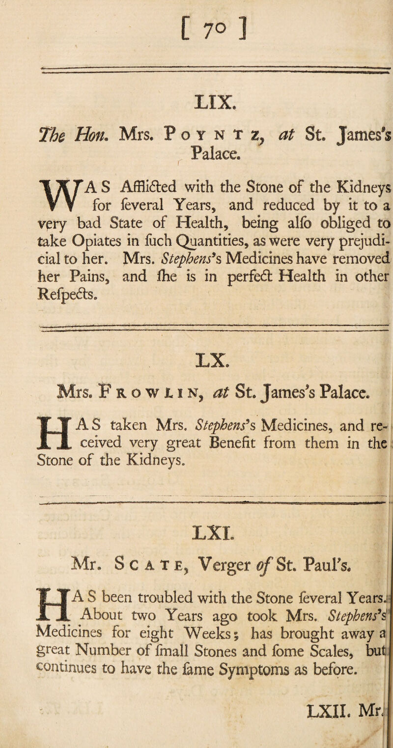 [ 7° ] LIX. The Hon. Mrs. P o y n at St. James's Palace. A S Afflidted with the Stone of the Kidneys V V for feveral Years, and reduced by it to a very bad State of Health, being alfo obliged to take Opiates in fuch Quantities, as were very prejudi¬ cial to her. Mrs. Stephens9s Medicines have removed her Pains, and the is in perfedt Health in other Refpects. LX. Mrs. Frowiin, at St. James's Palace. HAS taken Mrs. Stephens’s Medicines, and re¬ ceived very great Benefit from them in the Stone of the Kidneys. LXI. Mr. Scat e, Verger of St. Paul's. HAS been troubled with the Stone ieveral Years.; About two Years ago took Mrs. Stephens9s' Medicines for eight Weeks 5 has brought away a great Number of Ifnall Stones and fome Scales, but continues to have the fame Symptoms as before. LXIL Mr<