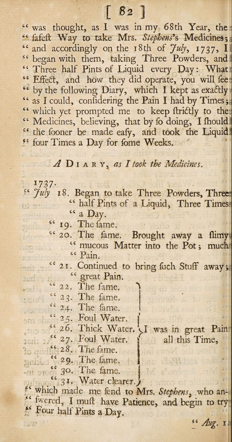 44 was thought* as I was in my 68 th Year, the 44 fafeft Way to take Mrs. Stephens9s Medicines;; 44 and accordingly on the i8th of July\ 1737, I 44 began with them, taking Three Powders, and 44 Three half Pints of Liquid every Day: What: 44 Effed, and how they did operate, you will fee: 44 by the following Diary, which I kept as exadly 44 as I could, confidering the Pain I had by Times;: 44 which yet prompted me to keep ftridly to the:: 44 Medicines, believing, that by fo doing, Ifhould 54 the fooner be made eafy, and took the Liquid, 46 four Times a Day for fome Weeks. A Di A R Y, as I took the Medicines. 1737- 44 July 18. Began to take Three Powders, Three3 44 half Pints of a Liquid, Three Times* 44 a Day. 44 19. The lame. 44 20. The fame. Brought away a flimy 44 mucous Matter into the Pot; muchi 44 Pain. 21. Continued to bring fuch Stuff away;; 44 great Pain. 44 22. The fame. ^ 44 23. The fame. 44 24. The fame. r 44 25. Foul Water. 1 46 26. Thick Water, cl was in great Pain: 44 27. Foul Water. all this Time, 44 28. The fame. “ 29. The fime. Srtt • , <c 30. The lame. j 44 31. Water clearer j me fend to Mrs. Stephens, wrho an-j 44 fvered, I muff have Patience, and begin to try Four half Pints a Day. Aug. 1