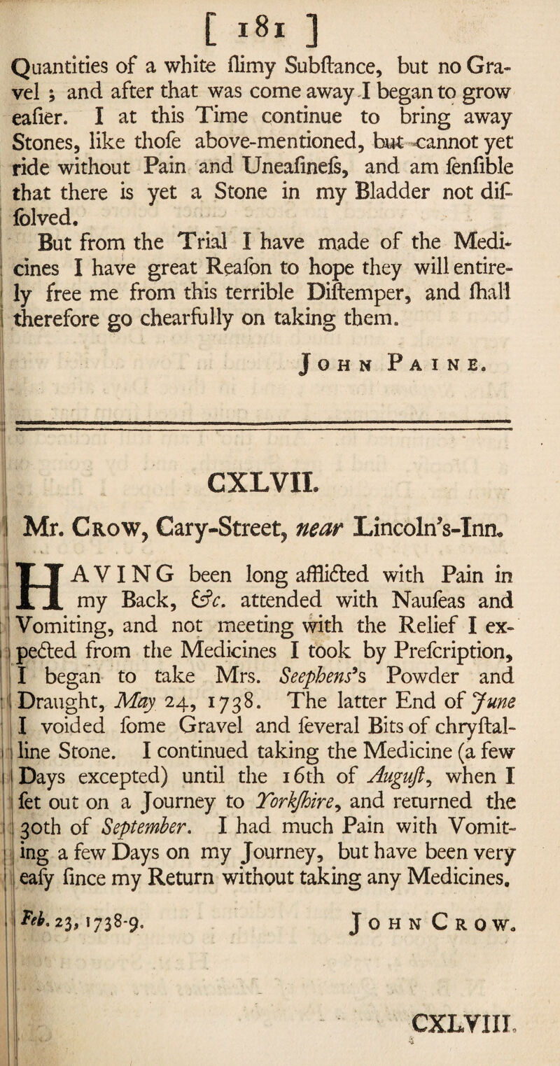 Quantities of a white flimy Subfiance, but no Gra¬ vel ; and after that was come away I began to grow eafier. I at this Time continue to bring away Stones, like thofe above-mentioned, but cannot yet ride without Pain and Uneafinefs, and am fenfible that there is yet a Stone in my Bladder not difc fblved. But from the Trial I have made of the Medi* : cines I have great Reaion to hope they will entire- 1 ly free me from this terrible Diftemper, and fhall 1 therefore go chearfully on taking them. John Paine. ———11 1 ■ 1 nn limr ■ll^n^^ffn■ 1 m 1 mm «h ■ ■■■■ 1 mw.- »■ ^ 1 M,f« CXLVII. ! Mr. Crow, Cary-Street, near Lincoln’s-Inn* HAVING been long afflidled with Pain in my Back, &c. attended with Naufeas and Vomiting, and not meeting with the Relief I ex- 11 pe6ted from the Medicines I took by Prefcription, I began to take Mrs. Seephens*s Powder and Draught, May 24, 1738. The latter End of June I voided fome Gravel and feveral Bits of chryftal- 1 line Stone. I continued taking the Medicine (a few j Days excepted) until the 16th of Auguft, when I I fet out on a Journey to Torkjhire, and returned the i 30th of September. I had much Pain with Vomit- ; ing a few Days on my Journey, but have been very eafy fince my Return without taking any Medicines. , ^.23,1738-9. JohnCrow. CXLVIIL