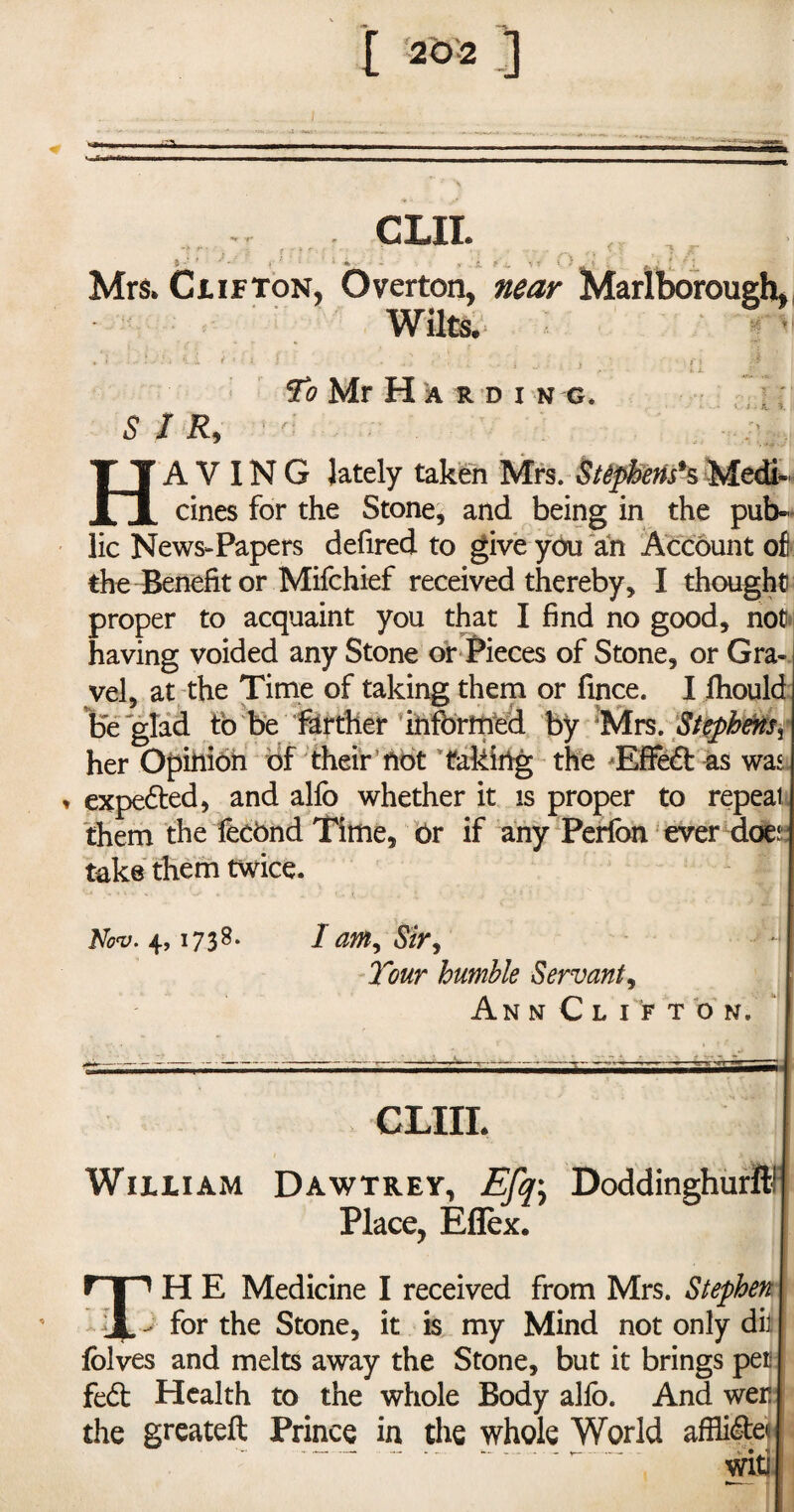 exit Mrs. Clifton, Overton, near Marlborough, To Mr Harding. HAVING lately taken Mrs. Stephens*s Medi¬ cines for the Stone, and being in the pub¬ lic News-Papers defired to give you an Account of the Benefit or Mifchief received thereby, I thought proper to acquaint you that I find no good, not having voided any Stone or Pieces of Stone, or Gra¬ vel, at the Time of taking them or fince. I fhould be glad to be farther informed by Mrs. Stephens^ her Opinion of their not taking the Effect as was , expe&ed, and alfo whether it is proper to repeat them the YeeOnd Time, Or if any Perfon ever does take them twice. Nov. 4,1738. /am9 Strf Tour humble Servant, AnnCli’fton. ' CLIIL William Dawtrey, Efq\ Doddinghurft! Place, Eflex. r I 1 H E Medicine I received from Mrs. Stephen ■if. for the Stone, it is my Mind not only dil folves and melts away the Stone, but it brings pet fed Health to the whole Body alfo. And wer the greateft Prince in the whole World affide witj