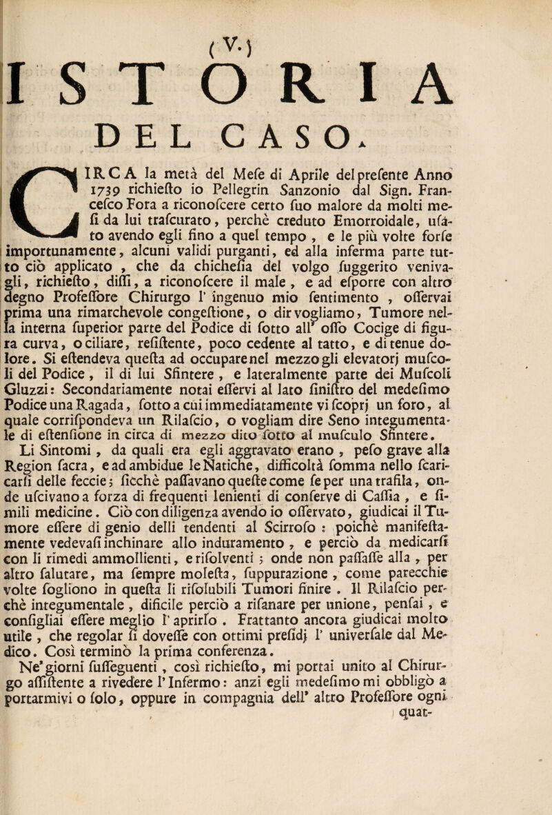 ISTORIA DEL CASO. CIRCA la metà del Mefe di Aprile del preferite Armo 1739 richiedo io Pellegrin Sanzonio dal Sign. Fran¬ cesco Fora a riconofcere certo fuo malore da molti me- fi da lui trafcurato, perchè creduto Emorroidale, u(a~ to avendo egli fino a quel tempo , e le più volte forfè importunamente, alcuni validi purganti, ed alla inferma parte tut¬ to ciò applicato , che da chichena dei volgo fuggerito venda¬ gli, richiedo, dilli, a riconofcere il male , e ad efporre con altro degno Profeffore Chirurgo 1* ingenuo mio fentimento , odervai prima una rimarchevole congedione, o dir vogliamo? Tumore nel¬ la interna fuperior parte del Podice di fotto alr odo Cocige di figu¬ ra curva, o ciliare, refidente, poco cedente al tatto, e di tenue do¬ lore. Si edendeva queda ad occupare nel mezzo gii elevatori mufco- li del Podice, il di lui Sfintere , e lateralmente parte dei Mufcoli Guzzi: Secondariamente notai edera al lato Anidro dei medefimo Podice una Ragada, fotto a cui immediatamente vi fcoprj un foro, al quale corrifpondeva un Rilafcio, o vogliam dire Seno integumenta¬ le di edenfione in circa di mezzo dito fotto al mufculo Sfintere. Li Sintomi, da quali era egli aggravato erano , pefo grave alla Region facra, eadambidue le Natiche, difficoltà fomma nello fcari- carfi delle feccies ficchè paffavanoquedecome feper una trafila, on¬ de ufcivanoa forza di frequenti lenienti di conferve di Cafiia , e li¬ mili medicine. Ciò con diligenzaavendo io odervato, giudicai il Tu¬ more edere di genio delli tendenti al Scirrofo ; poiché manifeda- mente vedeva!! inchinare allo induramento , e perciò da medicarli con li rimedi ammollienti, e rifolventi 5 onde non pafifafTe alla , per altro falutare, ma fempre moleda, fuppurazione , come parecchie volte fogliono in queda li rifolubili Tumori finire . Il Rilafcio per¬ chè integumentale , dificile perciò a rifanare per unione, penfai, e configiiai edere meglio V aprirlo . Frattanto ancora giudicai molto utile , che regolar fi dovedè con ottimi prefidj 1’ univerfaLe dal Me¬ dico. Così terminò la prima conferenza . Ne*giorni fudeguenti, così richiedo, mi portai unito al Chirur¬ go affittente a rivedere ITnfermo: anzi egli medefimo mi obbligò a portarmivi o lolo, oppure in compagnia deir altro Profedòre ogni ) «3pat-