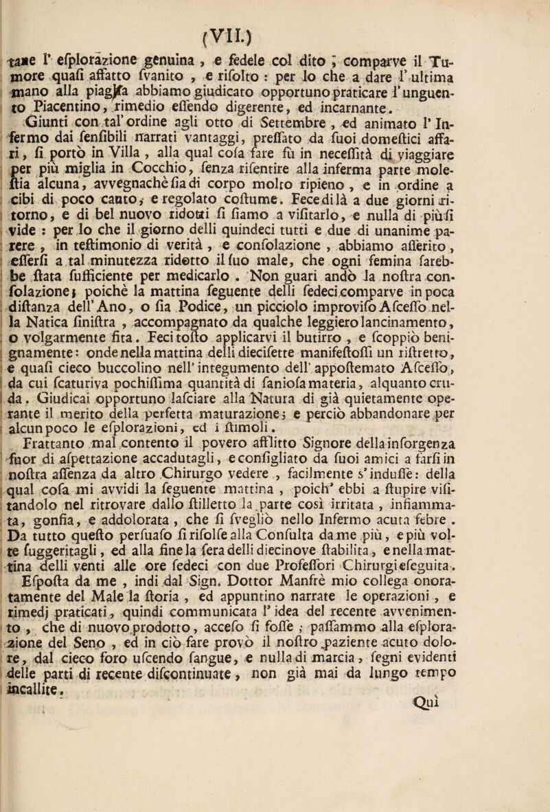 tane P efploràzione genuina , e fedele col dito i comparve il Tu¬ more quali affatto fvanito , e rifolto : per lo che a dare f ultima mano alla piagata abbiamo giudicato opportuno praticare 1* unguen¬ to Piacentino, rimedio effendo digerente, ed incarnante. Giunti con taf ordine agli otto di Settembre , ed animato P In¬ fermo dai fenfibili narrati vantaggi, preffato da Puoi domeftici affa¬ ri , fi portò in Villa , alla qual cola fare fù in neceflìtà di viaggiare per più miglia in Cocchio, lenza rifentire alla inferma parte mole- ftia alcuna , avvegnaché fia di corpo molto ripieno , e in ordine a cibi di poco canto * e regolato coltume. Fece di là a due giorni ri¬ torno, e di bel nuovo ridotti fi fiamo a vifitarlo, e nulla di piu fi vide : per lo che il giorno delli quindeci tutti e .due di unanime pa¬ rere , in teftitnonio di verità , e confolazione , abbiamo aderito , offerii a tal minutezza ridetto il fuo male, che ogni femina fareb¬ be fiata fufficiente per medicarlo . Non guari andò Ja noftra con¬ folazione* poiché la mattina Tegnente 4elli fedeci comparve in poca diftanza delf Ano, o fia Podice, un picciolo improvifo Afceffo nel¬ la Natica finiftra , accompagnato da qualche leggiero lancinamento, o volgarmente fita. Feci tolto applicarvi il butirro , e fcoppiò beni¬ gnamente: onde nella mattina delli diecifette manifeftoffi un r diretto, e quali cieco buccolino nell5 integumento dell’appoftemato Afcefiò, da cui fcaturiva pochiflìma quantità di faniofa materia, alquanto cru¬ da. Giudicai opportuno lafciare alla Natura di già quietamente ope¬ rante il merito della perfetta maturazione! e perciò abbandonare per alcun poco le efplorazioni, ed i Itimeli. Frattanto mal contento il povero afflitto Signore della inforgenza Hfuor di afpettazione accadutagli, e configliato da Tuoi amici a farli in noftra affenza da altro Chirurgo vedere ,, facilmente s’induffe: delia qual cofa mi avvidi la feguente mattina , poich* ebbi a ftupire vo¬ tandolo nel ritrovare dallo ftilletto la parte così irritata , infiamma¬ ta, gonfia, e addolorata , che fi fvegliò nello Infermo acutafetore . Da tutto quello perfuafo fi rifalle alla Confulta dame più, e più vol¬ te fuggeritagli, ed alla fine la fera delli diecinove fiabilita , e nella mat¬ tina delli venti alle ore fedeci con due Profeffori Chirurgiefeguita . Efpofta da me , indi dal Sign. Dottor Manfrè mio collega onora¬ tamente del Male la ftoria , ed appuntino narrate le operazioni, e rimedj praticati, quindi communicara f idea del recente avvenimen¬ to , che di nuovo prodotto, accefo fi folfe ,• paffammo alla efplora- zione del Seno , ed in ciò fare provò il noflro paziente acuto dolo¬ re, dal cieco foro ufeendo fangue, e nulla di marcia , fegni evidenti delle parti di recente difeontinuate, non già mai da lungo tempo incallite, Qui