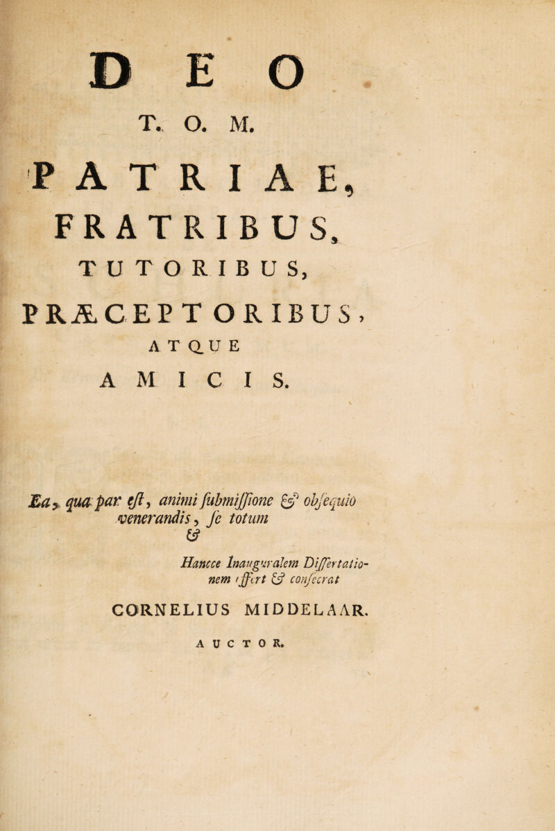 ' DEO T. O. M. PATRIAE, FRATRIBUS, TUTORIBUS, PilCEIT ORIBUS, ATQUE A M I C I S. j£<z5 qua par eji, animi fubmijjione & obj'equio venerandis, Jc totum & Hancce lmugwalem DiJJertatio nem /ffi rt confecrat CORNELIUS MIDDELAAR. AUCTOR. \ l