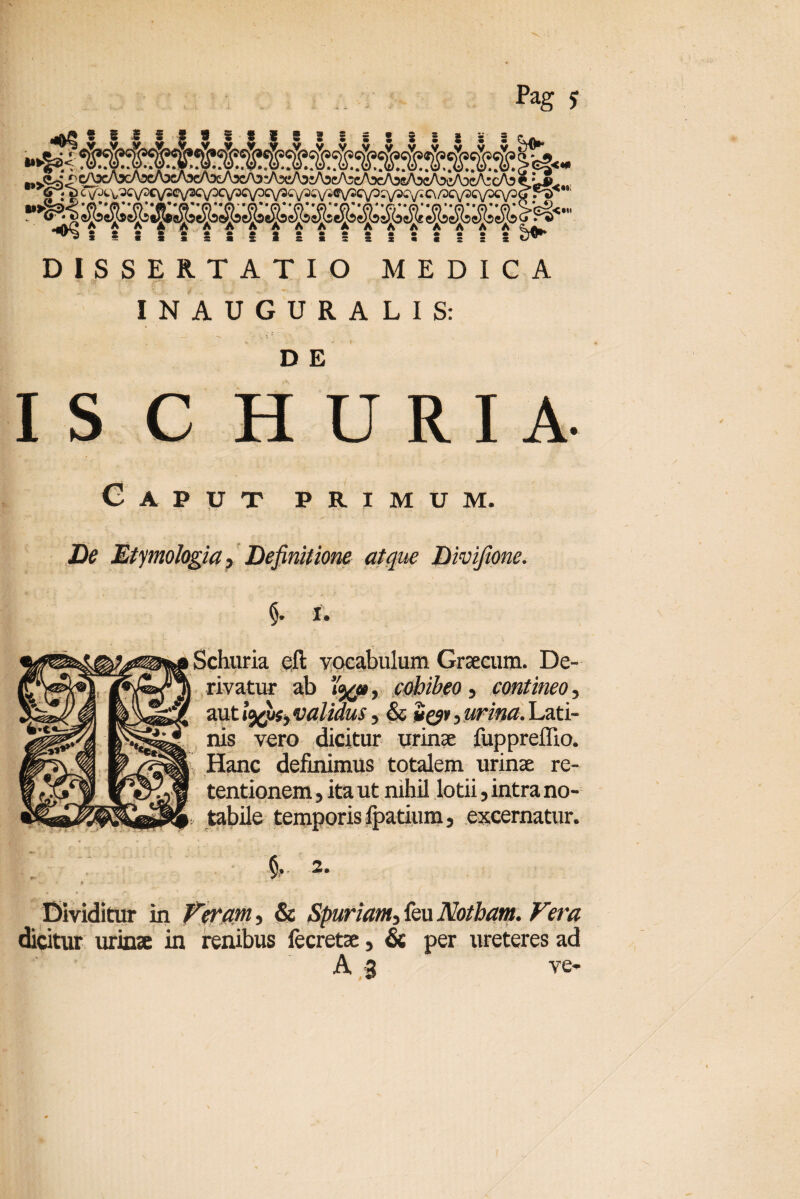 Pag j «AVCs AAAAAAAAAAAAAA AAAAA ^ tsSsS!SS3sS:!sS«::x ^ DISSERTATIO MEDICA IN AUGURALIS: D E IS C H U R I A. Caput primum. Etymologia ? Definitione atque Divifione. <). I. 1 r. ' f Sclmria eft vocabulum Graecum. De¬ rivatur ab »30*, cohibeo, contineo, auti^ujj validus 3 & 2^*, sw. Lati¬ nis vero dicitur urinae fuppr effio. Hanc definimus totalem urinae re¬ tentionem , ita ut nihil lotii, intra no¬ tabile temporis fpatium, excernatur. fL. 2. Dividitur in Veram, & Spuriam^ feu Notham. Vera dicitur urinae in renibus fecretae, & per ureteres ad