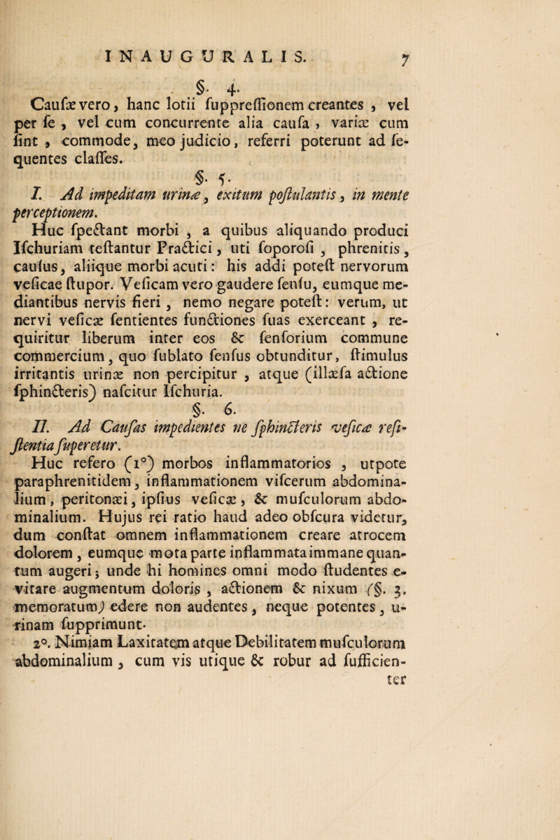 INAUGURALIS. §* 4- Caufevero, hanc lotii fuppreflionem creantes , vel per fe , vel cum concurrente alia caufa > varice cum fint , commode, meo judicio, referri poterunt ad fe- quentes claffes. §• 5- I Ad impeditam urinae, exitum poftulantis, in mente perceptionem. Huc fpe&ant morbi , a quibus aliquando produci Ifchuriam teftantur Praftici, uti foporofi , phrenitis, cautus, aliique morbi acuti: his addi poteft nervorum veficae ftupor. Veficam vero gaudere fenfu, cumque me¬ diantibus nervis fieri, nemo negare poteft: verum, ut nervi veficae fentientes functiones fuas exerceant , re¬ quiritur liberum inter eos fk fenforium commune commercium, quo fublato fenfus obtunditur, ftimulus irritantis tirince non percipitur , atque (illcefa a£tione fphinfteris) nafcitur Ifchuria. §• 6. II. Ad Caufas impedientes ne fphinlteris *vefica reft- Jlentiafuperetur. Huc refero (i°) morbos inflammatorios , utpote paraphrenitidem, inflammationem vifcerum abdomina¬ lium, peritonaei, ipfius veficjc, & mufculorum abdo¬ minalium. Hujus rei ratio haud adeo obfcura videtur, dum eonftat omnem inflammationem creare atrocem dolorem, eumque mota parte inflammataimmane quan¬ tum augeri j unde hi homines omni modo ftudentes e- vitare augmentum doloris , aftionem & nixum (§. 2. memoratum,) edere non audentes, neque potentes, u- rinam fupprimunt* 2°. Nimiam Laxitatem atque Debilitatem mufculorumi abdominalium , cum vis utique Sc robur ad fufficien- ter