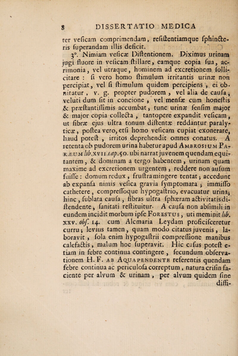 * ter veficam comprimendam, refiftentiamque fphin&e- ris fuperandam illis deficit» 3°. Nimiam veficas Diftentionem. Piximus urinam jugi fluore in veficam ftillare, eamque copia fua, ac¬ rimonia , vel utraque, hominem ad excretionem lolii- citare : fi vero homo (limulum irritantis urinas non percipiat, vel fi (limulum quidem percipiens , ei ob¬ nitatur , v. g. propter pudorem , vel alia de caufa, velati dum fit in concione , vel menfte cum honeftis & prasftantiflimis accumbat, tunc urinas fenfim major & major copia collefta , tantopere expandit veficam, ut fibras ejus ultra tonum diftentas reddantur paraly- ticx, poftea vero, etfi homo veficam cupiat exonerare, haud poteft , irritos deprehendit omnes conatus. A retenta ob pudorem urina haberurapud Ambrosium Pa¬ rium libxvu.tap^o, ubi narrat juvenem quendam equi¬ tantem , & dominam a tergo habentem , urinam quam maxime ad excretionem urgentem , reddere non aufum fuifle : domum redux, fruftra mingere tentat* accedunt ab expanfa nimis vefica gravia fymptomata immiflo cathetere, compreflbque hypogaitrio, evacuatur urina* hinc , fublata caufa , fibras ultra fphaeram a&ivitatisdi- ftendente, fanitati reftituitur. A caufa non abfimiliin eundem incidit morbum ipfe Forestus , uti meminit lib. xxv. obf. 14. cum Alcmaria Leydam proficifceretur currili levius tamen, quam modo citatus juvenis, la¬ boravit , fola enim hypogaftrii comprefiione manibus calefaftis, malum hoc fuperavit. Hic cafus poteft e- tiam in febre continua contingere , fecundum obferva- tionem H. F. ab Aqua pendente referentis quendam febre continua ac periculofa correptum , natura crifin fa¬ ciente per alvum & urinam , per alvum quidem fine diffi- 1