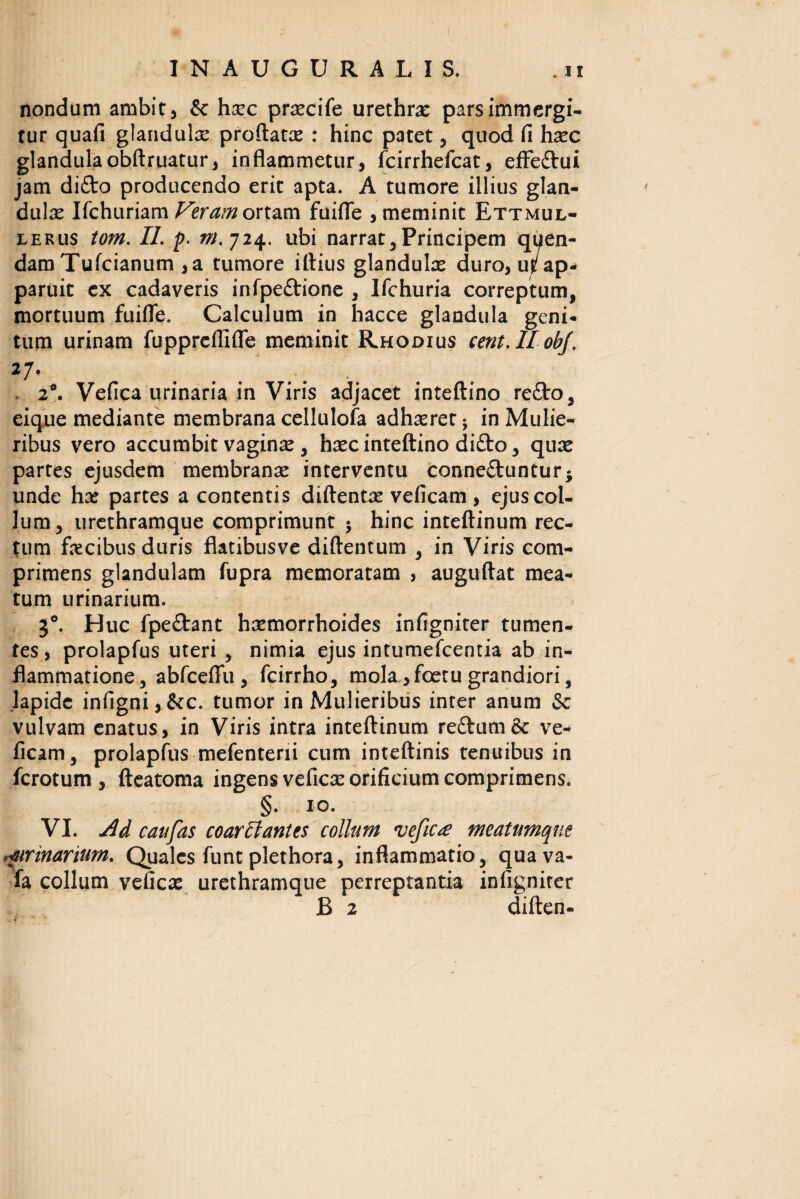 nondum ambit, & hxc prsecife urethra: pars immergi¬ tur quafi glandula proflata: : hinc patet, quod fi hxc glandulaobftruatur, inflammetur, fcirrhefcat, effedtui jam difto producendo erit apta. A tumore illius glan¬ dula: Ifchuriam Veram ortam fuifle , meminit Ettmul- eerus tom. II. p. m. 724. ubi narrat. Principem qt^en- dam Tufcianum ,a tumore illius glandula: duro, u^ ap¬ paruit ex cadaveris infpeftione , Ifchuria correptum, mortuum fuifle. Calculum in hacce glandula geni¬ tum urinam fuppreflifle meminit Rhodius cent.llobj. 27' ...... . 2°. Vefica urinaria in Viris adjacet inteftino re£to, eique mediante membrana cellulofa adhaeret; in Mulie¬ ribus vero accumbit vagina: , haec inteftino difto, qua: partes ejusdem membrana: interventu conne&untur* unde hae partes a contentis diftenta: veficam, ejus col¬ lum, urethramque comprimunt •> hinc inteftinum rec¬ tum fecibus duris flatibusve diftentum , in Viris com¬ primens glandulam fupra memoratam , auguftat mea¬ tum urinarium. 3°. Huc fpe&ant haemorrhoides infigniter tumen¬ tes , prolapfus uteri , nimia ejus intumefcentia ab in¬ flammatione, abfcefiu , fcirrho, mola ,foetu grandiori, lapide infigni,&c. tumor in Mulieribus inter anum & vulvam enatus, in Viris intra inteftinum reftum& ve¬ ficam, prolapfus mefenterii cum inteftinis tenuibus in fcrotum , fteatoma ingens vefica: orificium comprimens. §. 10. VI. caufas coarcl antes collam vefica meatumqne •ftrinarium. Quales funt plethora, inflammatio, quava- fa collum vefica: urethramque perreptantia infigniter