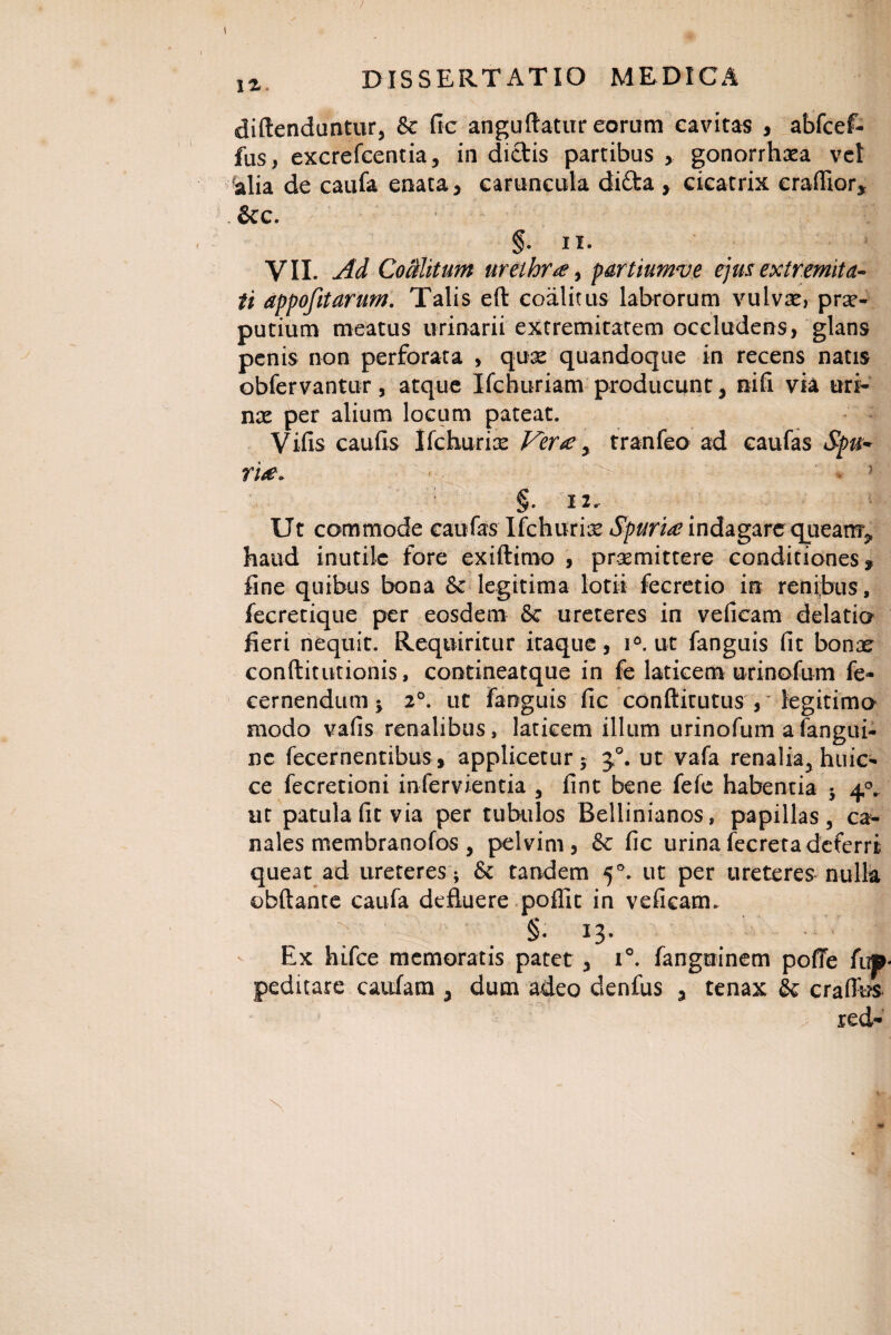 \z. diftenduntur, Se fic anguftatur eorum cavitas , abfcef- fus, excrefcentia, in dictis partibus > gonorrhoea vet ralia de caufa enata, caruncula di£ta , cicatrix craflior* &c. §. ii. VII. Ad Coalitum urethra, partiumve ejus extremita¬ ti appofitarum. Talis eft coalitus labrorum vulvae, prae¬ putium meatus urinarii extremitatem occludens, glans penis non perforata , quoe quandoque in recens natis obfervantur, atque Ifchuriam producunt, nifi via uri¬ nae per alium locum pateat. Vifis caufis Ifchuriae Ver£, tranfeo ad caufas Spu- rite» §. 12. Ut commode caufas Ifchuriae Spuria? indagare queanr^ haud inutile fore exiftimo , praemittere conditiones» fine quibus bona Se legitima lotii fecretio in renibus, fecretique per eosdem Se ureteres in veficam delatio fieri nequit. Requiritur itaque, i°. ut fanguis fit bonae conftitutionis, contineatque in fe laticem urinofum fe- cernendum 5. 2°. ut fanguis fic conftitutus , legitima modo vafis renalibus, laticem illum urinofum a fangui- ne fecernentibus, applicetur* j°. ut vafa renalia, huic- ce fecretioni infervientia , fint bene fefe habentia * 40. ut patula fit via per tubulos Bellinianos, papillas, ca¬ nales membranofos , pelvim, Se fic urinafecretadeferri queat ad ureteres; & tandem 50. ut per ureteres nulla obftante caufa defluere poffit in veficam. : §. 13. Ex hifce memoratis patet, i°. fanguinem pofTe fup peditare caufam , dum adeo denfus , tenax Se craflbs red-