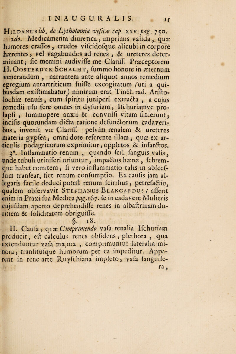 *r HildanusM. de Lythotomia vefic^e cap. xxv.pag. 750. ido. Medicamenta diuretica , imprimis valida, qua: humores craflos, crudos vifcidofque alicubi in corpore haerentes > vel vagabundos ad renes , & urereres deter¬ minant 5 fic memini audivifle me ClarifT. Praeceptorem H. Oosterdyk Schacht, fummo honore in aeternum venerandum , narrantem ante aliquot annos remedium egregium antartriticum fuifle excogitatum futi a qui¬ busdam exiftimabatuO nimirum erat Tin£t. rad. Arifto- lochiae tenuis, cum Ipiritu juniperi extradla , a cujus remedii ufu fere omnes in dyfuriam, Ifchuriamve pro- lapfi , fummopere anxii & convulfi vitam finierunt* incifis quorundam di£ta ratione defundtorum cadaveri¬ bus , invenit vir ClarifT. pelvim renalem & ureteres materia gypfea, omni dote referente illam, qua: ex ar¬ ticulis podagricorum exprimitur ,oppletos & infar&os. 3*. Inflammatio renum , quando fcil. fanguis vafis, unde tubuli uriniferi oriuntur, impaftus haeret, febrem¬ que habet comitem * fi vero inflammatio talis in abfcef- ium tranfeat, fiet renum confumpfio. Excaufis jam al¬ legatis facile deduci poteft renum fcirrhus, petrefaftio, qualem obfervavit Stephanus Blaxcaedus ; aflerit enim in Praxi fua Medica jtozg.i 67. fe in cadavere Mulieris cujufdam aperto dcprehendifle renes in albaftrinamdu¬ ritiem & foliditatem obriguifle. §. 18. II. Caufa 5 qrx Cmprimendo vafa renalia Ifchuriam producit, eft calculum renes obfidens > plethora , qua extenduntur vafa maiora , comprimuntur lateralia mi¬ nora, tranfitufque humorum per ea impeditur. Appa¬ rent in rene arte Ruyfchiana impleto, vafa fanguife- r ra,