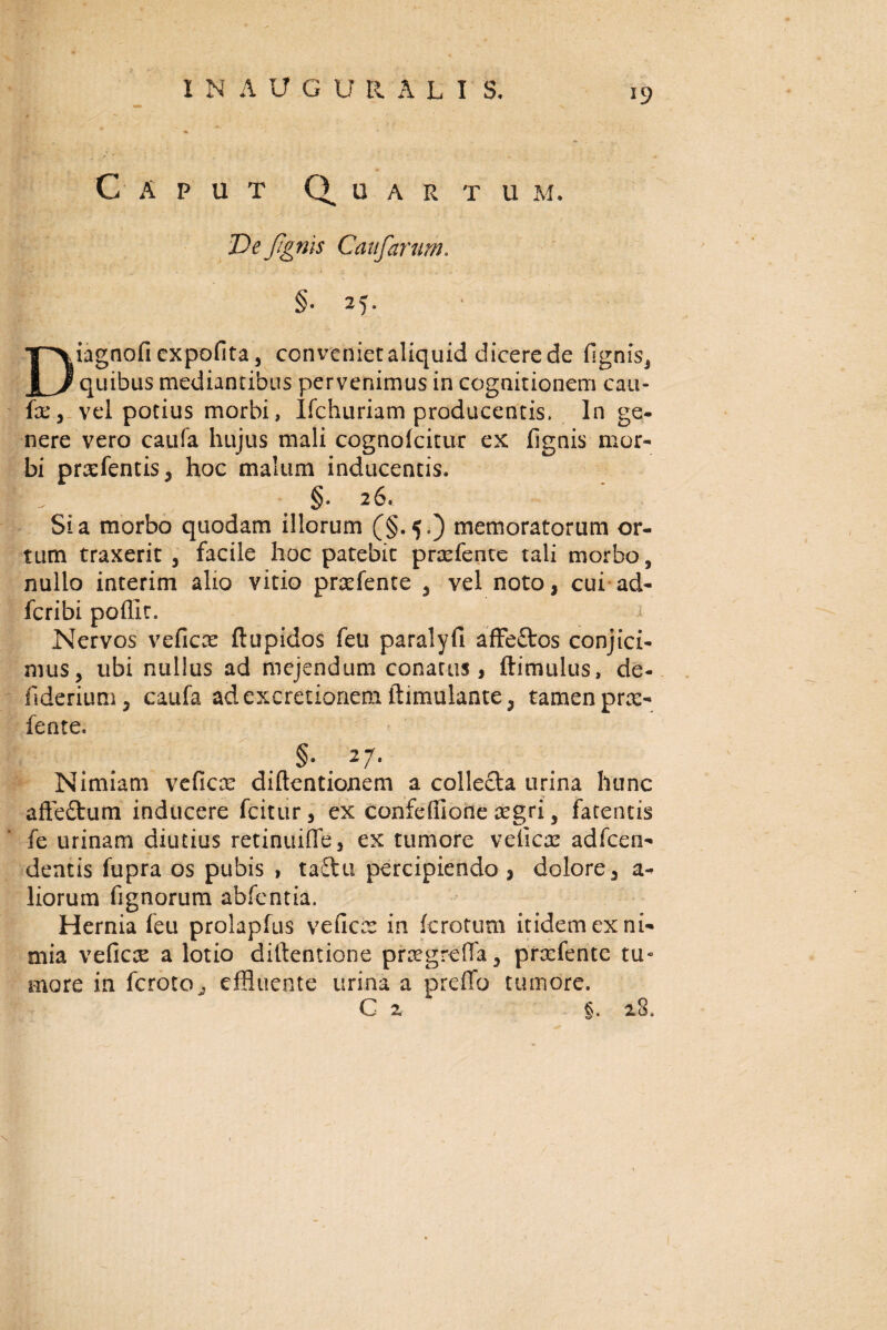 INAU.G U RUI S. *9 Caput u a r t u m. De/Ignis Caufarnm. Diagnofi expolita, conveniet aliquid dicere de fignis, quibus mediantibus pervenimus in cognitionem cau¬ fa:, vel potius morbi, Ifchuriam producentis. In ge¬ nere vero caufa hujus mali cognolcitur ex fignis mor¬ bi prrefentis, hoc malum inducentis. §• 26. Sia morbo quodam illorum (§.5.) memoratorum or¬ tum traxerit , facile hoc patebit prxfente tali morbo, nullo interim alio vitio prrefente , vel noto, cui ad- fcribi poffit. Nervos veficae ftupidos feu paralyfi affe£tos conjici¬ mus, ubi nullus ad mejendum conatus, (limulus, de- fiderium, caufa ad excretionem ftimulante, tamen pr^- fente. §• . 27* Nimiam veficx diftentionem a collecta urina hunc affeftum inducere fcitur, ex confefiione regri, fatentis fe urinam diutius retinuiffe, ex tumore veiica: adfcen- dentis fupra os pubis , taftu percipiendo , dolore, a- liorum fignorum abfentia. Hernia feu prolapfus veficis in fcrotum itidem ex ni¬ mia veficre a lotio diltentione praegreffa, prrefente tu¬ more in fercto^ effluente urina a preffo tumore. C z §. 18.