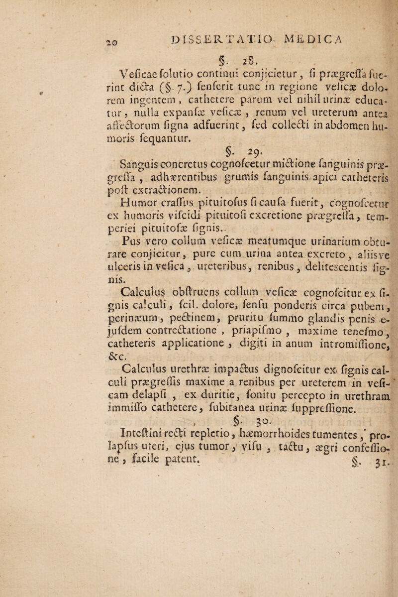 *1Q DIS S ER T A I' IO MEDICA '• ' • .W. ■' . & §. 28. Veficac folutio continui conjicietur , fi prasgreflafue¬ rint didea (§. 7.) fenferit tunc in regione veiicae dolo, rem ingentem, cathetere parum vel nihil urina? educa¬ tur 5 nulla expanfae veficae , renum vel ureterum antea afFefitorum figna adfuerint, fed colIeCti in abdomen hu¬ moris fequamur. fi» ^9* Sanguis concretus cognofcetur miftione fanguinis prae- greffa , adhaerentibus grumis fanguinis apici catheteris poft extractionem. Humor craflus pituitofus fi caufa fuerit , cognofcetur ex humoris vifeidi pituitofi excretione praegrdfa, tem¬ periei pituitofae fignis.* Pus vero collum veficae- meatumque urinarium obtu¬ rare conjicitur, pure cum urina antea excreto, aliis ve ulceris in vdica , ureteribus, renibus, delitescentis fig- nis. Calculus obftruens collum veficae eognofeitur ex fi- gnis calculi, fcil. dolore, fenfu ponderis circa pubem, perineum, pedlinem, pruritu fummo glandis penis e- jufdem contrectatione , priapifmo , maxime tenefmo, catheteris applicatione , digiti in anum intromifilone, &c. Calculus urethrae impactus dignofeitur ex? fignw cal¬ culi praegrdlis maxime a renibus per ureterem in vefi* cam delapfi , ex duritie, fonitu percepto in urethram immiffo cathetere, fubitanea urinae fuppreffione* i fi * 3 ^*' In-teftini refti repletio, haemorrhoides tumentes / pro* lapfus uteri, ejus tumor, vi fu , taftu, aegri confeflio- ne5 facile patent» fi.