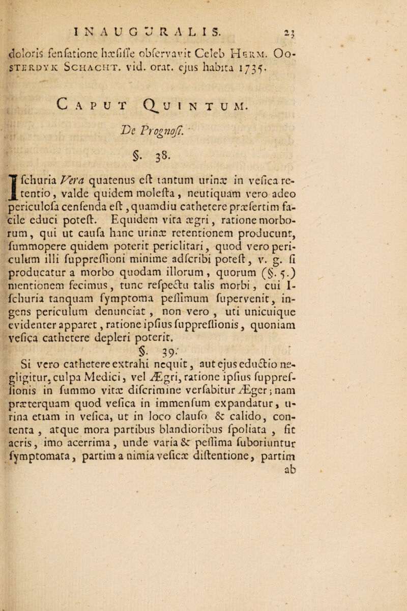 doloris fenfatione hxfilTe obfervarit Ceteb Hsiim. Oo- STErdyic Schacht. vid. orat, ejus habita 1735, Caput Quintum. De Proptioft. ' o -> §. 38. Ifchuria Vera quatenus eft tantum urina: in vefica re¬ tentio, valde quidem molefta, neutiquam vero adeo perictilofa cenfenda eft , quamdiu cathetere prmfertim fa¬ cile educi poteft. Equidem vita mgri, ratione morbo¬ rum, qui ut caufa hanc urina: retentionem producunt, fummopere quidem poterit periclitari, quod vero peri¬ culum illi fupprefTioni minime adfcribi poteft, v. g. fi producatur a morbo quodam illorum, quorum (§. 5.) mentionem fecimus, tunc refpecht talis morbi, cui I- fchuria tanquam fymptoma peilimum fupervenit, in¬ gens periculum denunciat , non vero , uti unicuique evidenter apparet, ratione ipfius fupprefiionis, quoniam vefica cathetere depleri poterit, §: 39/ Si vero cathetere extrahi nequit, aut ejus edu£tio ne- gligitur. culpa Medici5 vel JEgri, ratione ipfius fuppref¬ iionis in fummo vitx diferimine verfabitur zEger; nam prarterquam quod vefica in immenfum expandatur, li¬ rina etiam in vefica, ut in loco claufo & calido, con¬ tenta , atque mora partibus blandioribus fpoliata , fic acris, imo acerrima, unde varia &: peftima fuboriuntur fymptomata, partim a nimia veficx diftentione, partim \