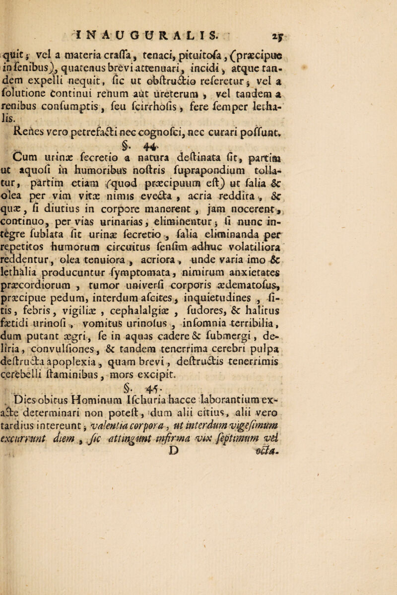 quit, vel a materia crafla, tenaci, pituitofa, (praecipue infenibus), quatenus breviattenuari, incidi , atque tan¬ dem expelli nequit, fic ut obftrudfcio referetur, vel a folutione Continui renum aut ureterum , vel tandem a renibus confumptis, feu fcirthofis , fere fem per letha- lis. Renes vero petrefafli nec cognofci* nec curari poffunk §• 44* . •, Cum urinas fecrecio a natura deftinata fit, partim ut aquofi in humoribus noftris fuprapondium tolla¬ tur, partim etiam fquod praecipuum eft) ut falia &c olea per vim vitae nimis eve&a , acria reddita <, & quae, fi diutius in corpore manerent , jam nocerent , continuo, per vias urinarias, eliminentur, fi nunc in¬ tegre fubiata fit urinae fecrerio 3 falia eliminanda per repetitos humorum circuitus fenfim adhuc volatiliora reddentur, olea tenuiora , acriora , unde varia imo 6c ■ * ® * lethalia producuntur fymptomata, nimirum anxietates praecordiorum , rumor univerfi corporis aedem a tofus, praecipue pedum, interdum afcites, inquietudines fi- tis, febris, vigiliae , cephalalgiae , fudores, & halitus fetidi urinofi , vomitus urinolus 3 infomnia terribilia, dum putant aegri, fe in aquas cadere6e fubmergi, de* liria, convulfiones , & tandem tenerrima cerebri pulpa deftrudta apoplexia, quam brevi, deftrudtis tenerrimis cerebelli flaminibus , mors excipit. . . . 45; . Dies obitus Hominum Ifchuria hacce laborantium ex- a£te determinari non potefl, dum alii citius, alii vero tardius intereunt * valentia corpora , ut interdum vige fimum excurrunt diem , /ic attingunt infirma vix feptrmum vd D