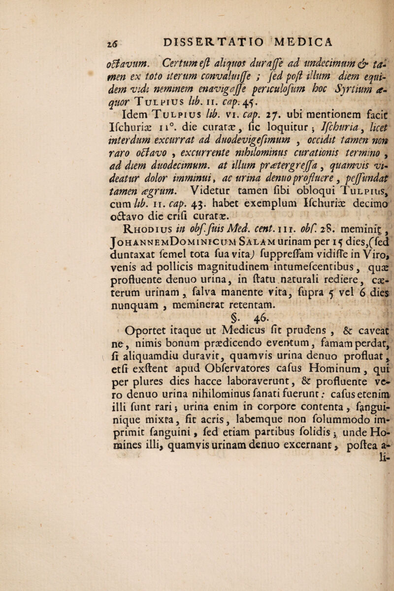 • ’ - *■.. ** . - ■ * o flavum, Certum ejl aliquos durajje ad undecimum & ta¬ men ex toto iterum convalmffe ; fed pcfl illum diem equi¬ dem vidi neminem enavigaffe periculofum hoc Sjrtium a- quor Tulpius lib. ut cap.tf. IdemTuLpius lib. vi. cap. 27. ubi mentionem facit Ifchuri^ n°. die curatae y fic loquitur 5 Ifchmia , licet interdum excurrat ad duodevigefimum , occidit tamen non raro oflavo , excurrente nihilominus curationis termino , ad diem duodecimum, at illum praetergrefla , quamvis vi¬ deatur dolor imminui, ac urina dentio profluere , pejflundat tamen agrum. Videtur tamen fibi obloqui Tulpius* cum hb. 11. cap. 43. habet exemplum Ifclaurice decimo o£tavo die crifi curatae. * Rhodius in obf.fuis Med. cent. nr. obC. 28. meminit, JohannemDominicum Salam urinam per 15 dies,(Ted duntaxat femel tota fuavitaj fuppreffam vidifie in Viro, venis ad pollicis magnitudinem intiimefcentibus, quae profluente denuo urina, in flatu naturali rediere, cx- terurn urinam, falva manente vita, fupra 5 vel 6 dies nunquam , meminerat retentam. §. 46. Oportet itaque ut Medicus fit prudens , & caveat ne, nimis bonum praedicendo eventum, famam perdat, \ fi aliquamdiu duravit, quamvis urina denuo profluat* etfi exftent apud Obfervatores cafus Hominum, qui per plures dies hacce laboraverunt, & profluente ve* ro denuo urina nihilominus fanati fuerunt: cafus etenim illi funt rarij urina enim in corpore contenta, f^ngui- nique mixta, fit acris, labemque non folummodo im¬ primit fanguini, fed etiam partibus folidis j unde Ho¬ mines illi* quamvis urinam denuo excernant, poftea a*