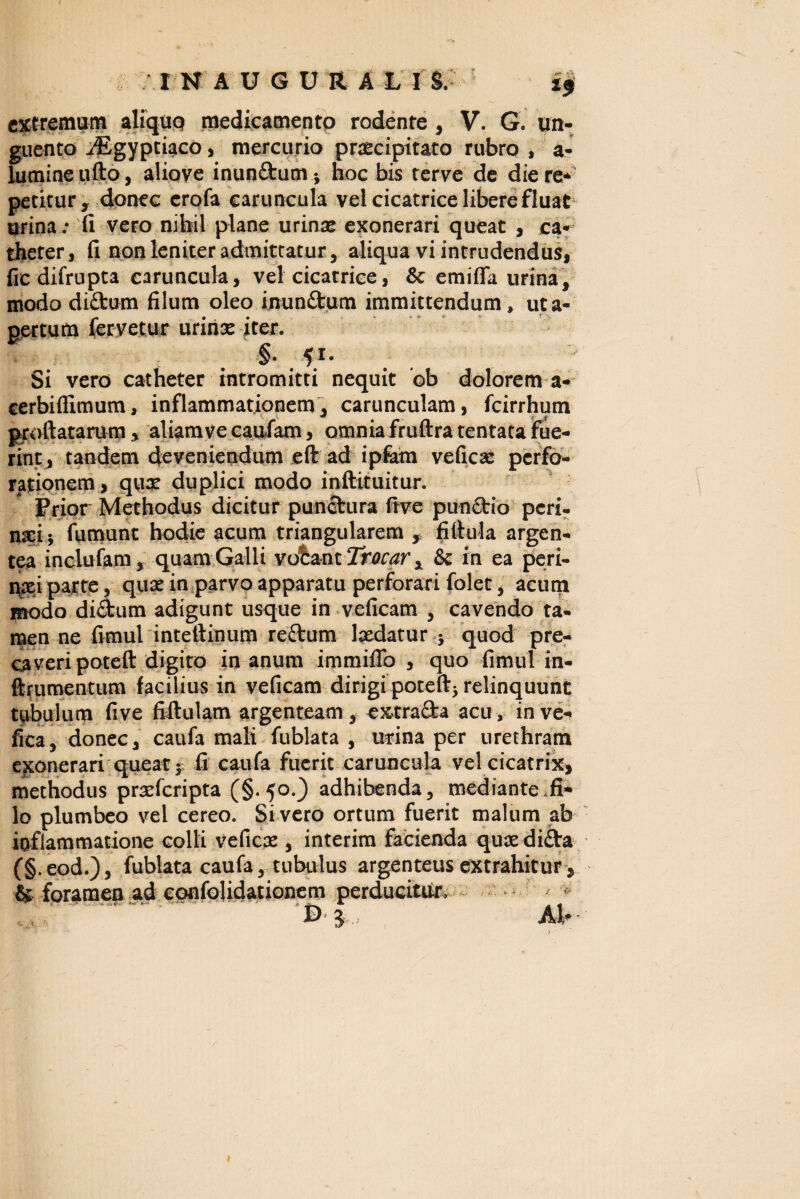 'INAUGURAL I S. extremum aliquo medicamento rodente, V. G. un¬ guento ^Egyptiaco, mercurio praecipitato rubro , a? lumine ufto, aliove inun&um* hoc bis terve de die re* petitur, donec erofa caruncula vel cicatrice libere fluat urina „• fi vero nihil plane urinae exonerari queat , ca¬ theter, fi non leniter admittatur, aliqua vi intrudendus, fic difrupta caruncula, vel cicatrice, & emifla urina, modo diftum filum oleo inunffcum immittendum, uta- pertum fervetur urinae iter. §■ fi- Si vero catheter intromitti nequit ob dolorem a- cerbiflimum, inflammationem, carunculam, fcirrhum proflatarum, aliam ve caufam, omnia fruftra tentata fue¬ rint, tandem deveniendum eft ad ipfam veficx perfo¬ rationem, qux duplici modo inftituitur. Prior Methodus dicitur punctura frve pumEtio peri- nsi j fumunt hodie acum triangularem , fiflula argen¬ tea inclufam, quam Galli vobant Trocar x & in ea peri¬ naei parte, quae in parvo apparatu perforari folet, acum modo dictum adigunt usque in veficam , cavendo ta¬ men ne fimul inteftinum reftum Ixdatur ; quod pre- eaveri poteft digito in anum immifib , quo fimul in- ftrumentum facilius in veficam dirigi poteftj relinquunt tubulum five fiftulam argenteam, extracta acu, in ve- fica, donec, caufa mali fublata , urina per urethram exonerari queat 5 fi caufa fuerit caruncula vel cicatrix, methodus prxfcripta (§.50.) adhibenda, mediante fi¬ lo plumbeo vel cereo. Sivero ortum fuerit malum ab inflammatione colli veficx , interim facienda qux di£ta (§.eod.), fublata caufa, tubulus argenteus extrahitur, & foramen ad confolidationem perducitur. '3 AI*