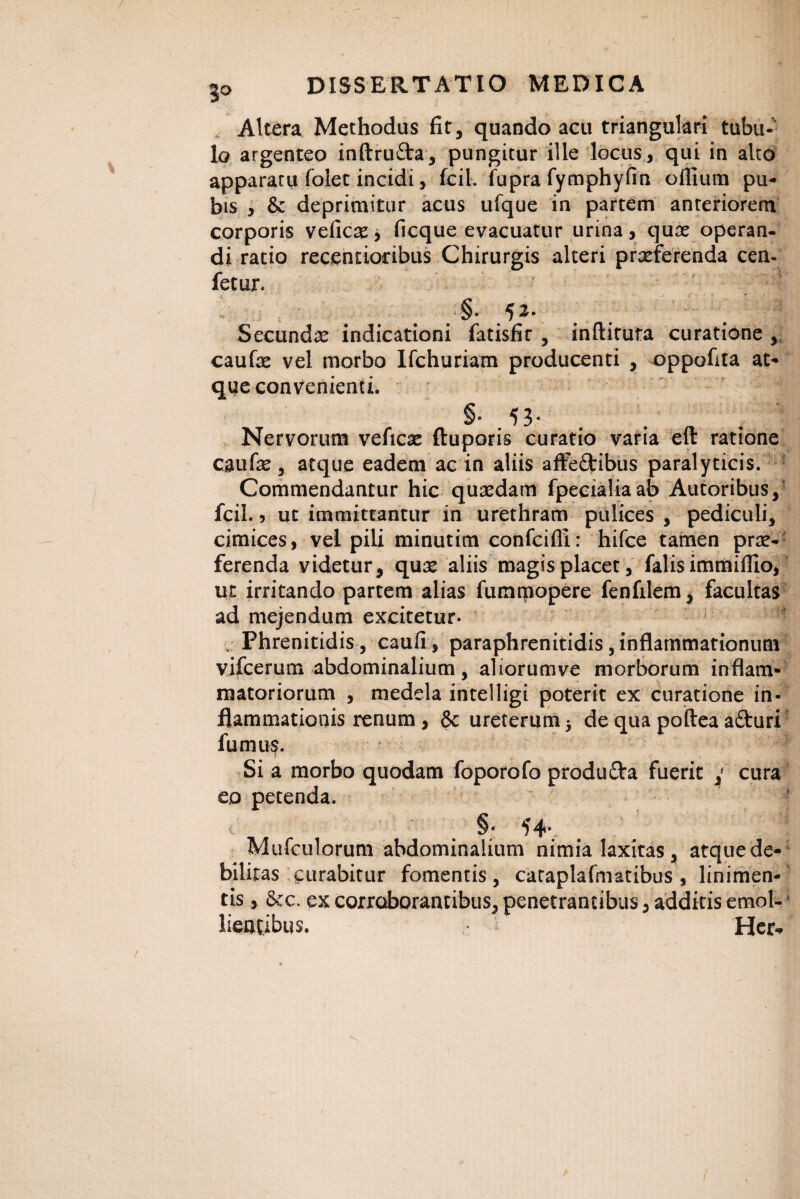 Altara Methodus fit, quando acu triangulari tubu¬ lo argenteo inftru&a, pungitur ille locus, qui in alto apparatu folet incidi, fcil. fupra fymphyfin oflium pu¬ bis , & deprimitur acus ufque in partem anteriorem corporis veficse, ficque evacuatur urina, quae operan¬ di ratio recendodbus Chirurgis alteri prseferenda cen- fetur. Secundae indicationi fatisfit , inftituta curatione , caufe vel morbo Ifchuriam producenti , oppofita at¬ que convenienti. §• 53* . . Nervorum veficx ftuporis curatio varia eft ratione caufe, atque eadem ac in aliis affe&ibus paralyticis. Commendantur hic quaedam fpecialiaab Autoribus, fcil., ut immittantur in urethram pulices , pediculi, cimices, vel pili minutim confcifll: hifce tamen prae¬ ferenda videtur, qux aliis magis placet, falis immiflio, ut irritando partem alias fummopere fenfilem, facultas ad mejendum excitetur- Phrenitidis, caufi, paraphrenitidis, inflammationum vifcerum abdominalium, aliorumve morborum inflam¬ matoriorum , medela inteiligi poterit ex curatione in¬ flammationis renum, & ureterum 5 de qua poftea afturi fumus. Si a morbo quodam foporofo produOra fuerit cura eo petenda. §• H- Mufculorum abdominalium nimia laxitas , atque de¬ bilitas curabitur fomentis, cacaplafmatibus , linimen¬ tis , 6cc. ex corroborantibus, penetrantibus, additis emol¬ lientibus. Her*