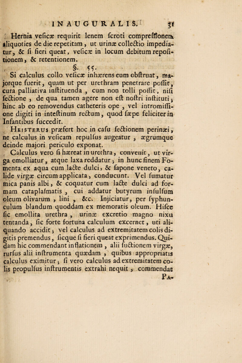 Hernia veficx requirit lenem feroti compreflionetk aliquoties de die repetitam , ut urince colle&io impedia¬ tur, & fi fieri queat, veficx in locum debitumrepofi* tionem, & retentionem. §* - Si calculus collo veficx inhaerens eum obftruat, ma- jorque fuerit, quam ut per urethram penetrare pollit, cura palliativa inttituenda , cum non tolli poffit, nifi fe£tione , de qua tamen agere non eft noftri inftitutij hinc ab eo removendus catheteris ope , vel intromifli- one digiti in inteftinum re£tum, quod fxpe feliciter in Infantibus fuccedit. Heisterus praefert hoc in cafu feftionem perinaei, ne calculus in velicam repulfus augeatur , aegrumque deinde majori periculo exponat. Calculus vero fi haereat in urethra, convenit, ut vir¬ ga emolliatur, atque laxa reddatur > in hunc finem Fo¬ menta ex aqua cum latte dulci, & fapone veneto, ca¬ lide virgae circum applicata, conducunt. Vel fumatur mica panis albi, & coquatur cum lafte dulci ad for¬ mam cataplalmatis , cui addatur butyrum infulfum oleum olivarum , lini ,, &cc. Injiciatur, per fyphun- culum blandum quoddam ex memoratis oleum. Hifce fic emollita urethra , urinx excretio magno nixu tentanda, fic forte fortuna calculum excernet, uti ali¬ quando accidit vel calculus ad extremitatem colis di¬ gitis premendus, fieque fi fieri queat exprimendus. Qui¬ dam hic commendant inflationem , alii fuftionem virgx, rurfus alii inftrumenta quxdam , quibus appropriatis calculus eximitur j fi vero calculus ad extremitatem co¬ lis propulfus inftrumentis extrahi nequit, commendati