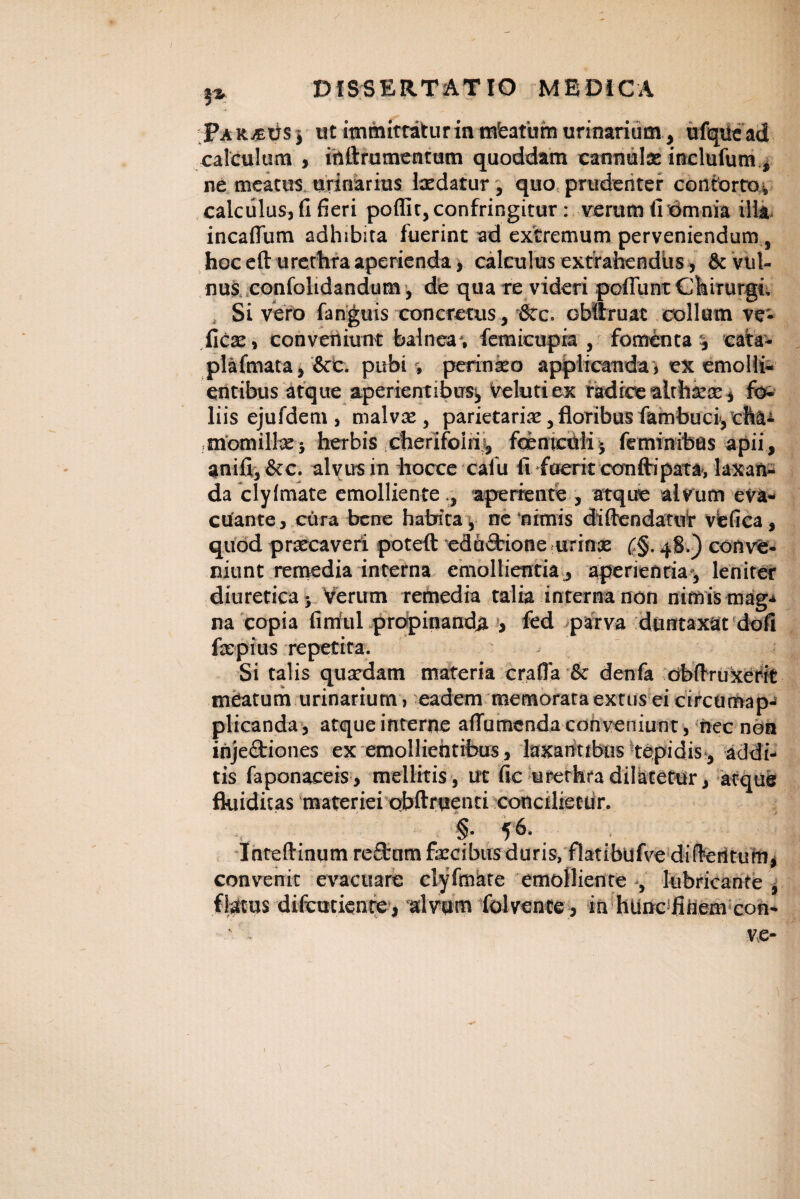 Pa R.£tis $ at immittatur in mfeatum urinarium, ufqUe ad calculum , irtftrumentutn quoddam cannula: incluium , ne meatus urinarius Ixdatur, quo prudenter contorta* calculus, fi fieri poflit, confringitur: verum fi omnia illa incaflum adhibita fuerint ad extremum perveniendum, hoc eft urethra aperienda, calculus extrahendus, & vul¬ nus confohdandum, de qua re videri poliunt Chirurgi. Si vero fanguis concretus, &c. obllmac collum ve- fics, conveniunt balnea*, femicupia , fomenta** cata- plafmata, &c. pubi *, perinko applicandaj ex emolli¬ entibus atque aperientibus, velutiex radice althxce, fo¬ liis ejufdem , malvae, parietaria:, floribus fambuci, cha¬ momilla: j herbis ctierlfoiri* fqentculij feminibus apii, anifi,&c. alvus in hocce calu fi fuerit conflripata, laxan¬ da clylmate emolliente ,, aperiente , atque alvum eva¬ cuante, citra bene habita, ne‘nimis diftendatur vefica , quod praecaveri poteft eduCbione urinae (,§. 48.) conve¬ niunt remedia interna emollientia, aperientia, leniter diuretica j Verum remedia talia interna non nimis mag-» na copia firrful propinanda , fed parva duntaxat dofi fxpius repetita. Si talis quaedam materia crafia & denfa obftruxerit meatum urinarium, eadem memorata extus ei circumap- plicanda, atque interne aflumcnda conveniunt, nec non injectiones ex emollientibus , laxantibus tepidis , addi¬ tis faponaceis, mellitis, ut fic urethra dilatetur, atqus fluiditas materiei obftruenti concilietur. f 56. Intellinum re&um fxcibus duris, flatibufve differitum, convenit evacuare clyfmare emolliente lubricante, figtus difcmicnre, ‘alvum folvente, in httnc fiiiem con-