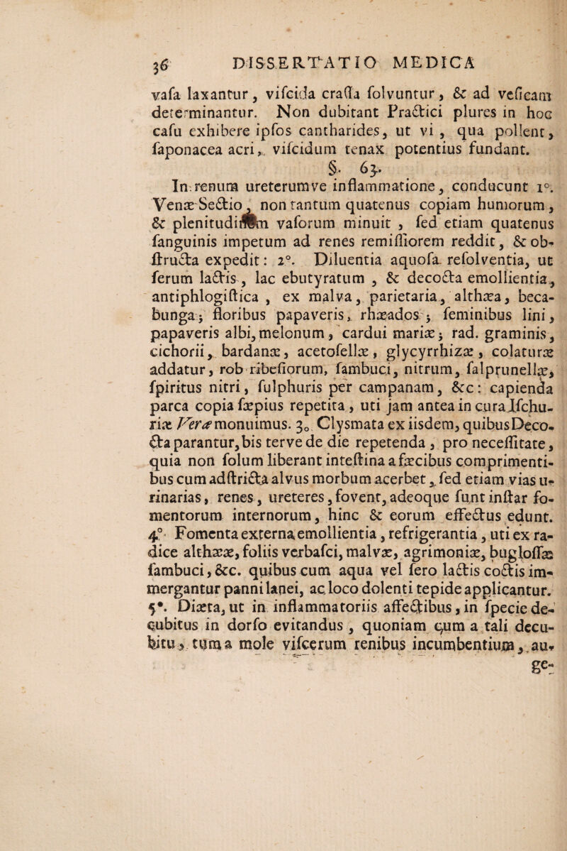 36 vafa laxantur, vifcida crafla folvuntur, & ad vcfieam determinantur. Non dubitant Praitici plures in hoc cafu exhibere ipfos cantharides, ut vi , qua pollent, faponacea acri,, vifcidum tenax potentius fundant. §. 63- In,renum ureterumve inflammatione, conducunt i°. Venae Seftio, non tantum quatenus copiam humorum, & plenitudiTOn vaforum minuit , fed etiam quatenus fanguinis impetum ad renes remifliorem reddit, &ob- ftru£ta expedit: 20. Diluentia aquofa refolventia, ut ferum la£tis , lac ebutyratum , St decoflra emollientia, antiphlogiftica , ex malva, parietaria, althrea, beca- foungaj floribus papaveris, rhasados j feminibus lini, papaveris albi,melonum, cardui mariae* rad. graminis, cichorii y bardanx, acetofelfe, glycyrrhizae, colatura addatur, rob ribefiorum, fambuci, nitrum, falprunelfe, fpiritus nitri, fulphuris per campanam, 8ec: capienda parca copia fsepius repetita, uti jam antea in cura Ifchu- rix Vera monuimus. 30 Clysmata ex iisdem, quibus Deco¬ cta parantur, bis ter ve de die repetenda , pro neceflitate, quia non folum liberant inteftina a fecibus comprimenti¬ bus cum adftri&a alvus morbum acerbet x fed etiam vias u- rinarias, renes , ureteres, fovent, adeoque funt inftar fo¬ mentorum internorum, hinc 6c eorum effe£tus edunt. 40 Fomenta externa emollientia, refrigerantia, uti ex ra¬ dice althara, foliis verbafei, malvae, agrimonfe, bugloffb fambuci, &c. quibus cum aqua vel fero lactis coftisim¬ mergantur panni lanei, ac loco dolenti tepide applicantur. 5#. Diaeta, ut in inflammatoriis affe&ibus, in fpecie de¬ cubitus in dorfo evitandus , quoniam qum a tali decu¬ bitu, tum a mole vifcerum renibus incumbentium, au*