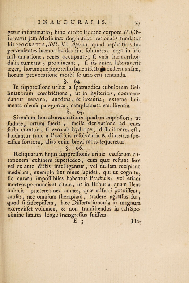 INAUGURALIS. *£} getur inflammatio * hinc ere£lo fedeanc corpore. 6°. Ob- fervavit jam Medicinas dogmaticae rationalis fundator Hip pocrates,SzEt. Yl.jlph.il. quod nephriticis fu* pervenientes hastnorrhoides lint fokttares * ergo in hac inflammatione, renes occupantefi vafa haemorrhoi- dalia tumeant , promineant , fi iis antea laboraverit aeger, horumque fuppreflio huicaffectrfidederit anfam, horum provocatione niorbi folutio erit tentanda.. §* 64? In fupprelfione urinas a fpasmodica tubulorum Bel- linianorum conftriftione , ut in hyftericis, commem* dantur nervina, anodina, & laxantia5 externe lini¬ menta oleofa paregorica, cataplafmata emollientia. §•/, 65. Si malum hoc ab evacuatione quadam copiofiori, ut fudore, ortum fuerit , facile derivatione ad renes fa£ta curatur 3 fi vero ab hydrope, difficilior res eft, laudantur tunc a Pra&icis refolventia & diuretica fpe- cifica fortiora, alias enim brevi mors fequeretur. §. 66. Reliquarum hujus fuppreflionis urinas caufarum cu¬ rationem exhibere fuperfedeo, cum quae reflant fere vel ex ante didtis intelligantur, vel nullam recipiant medelam5 exemplo fint renes lapidei, qui ut cognitu, fic curatu impoflibiles habentur Pra&icis* vel etiam mortem praenunciant citam , ut in Ifchuria quam Ileus inducit: praeterea nec omnes, quae adferri potuifienr, caufas, nec omnium therapiam, tradere agreffus fuij quod fi fufeepiflem, haec Diflertatiuncula in magnum excrcvifiet volumen, & non tranfiliendos in tali Spe¬ cimine limites longe transgreflus fuiflfem. £ 3 Ha»