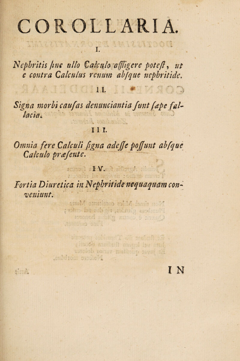 Nephritis fine ullo Calculo affligere poteft, ut e contra Calculus renum ab/que nephritide. il Signa morbi caufas denuntiantia funt fapefal- taettu ' , * > * • •• 111. Omnia fere Calculi figna adefle poliunt abfque Calculo pr a/ente. r I V. 1 Fortia Diuretica in Nephritide nequaquam con¬ veniunt.