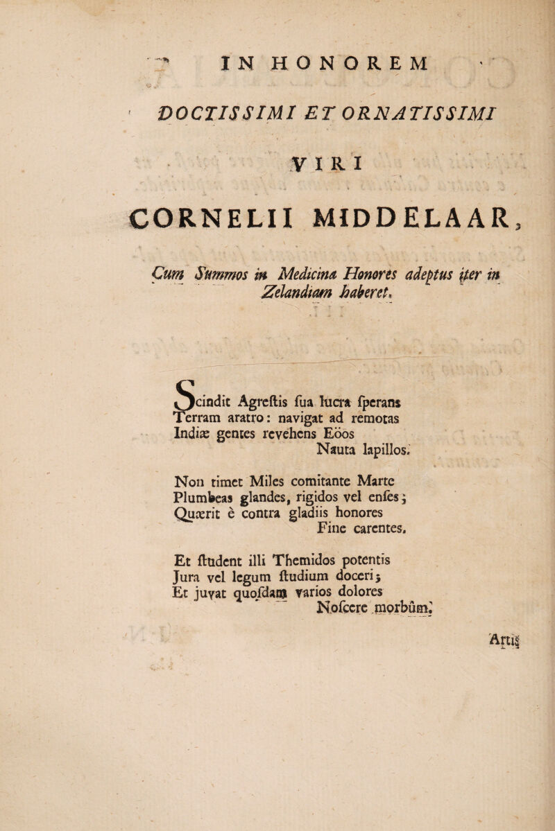 IN HONOREM •y DOCTISSIMI ET ORNATISSIMI VIRI CORNELII MIDDELAAR Cum Summos in Medicina Honores adeptus iter in Zelandiam haberet. Scindit Agreftis fua lucra fperans Terram aratro: navigat ad remotas Indiae gentes revehens Edos Nauta lapillos. 4 - T . ' ' .. ' ' I Non timet Miles comitante Marte Plumbeas glandes, rigidos vel enfes^ Quaerit e contra gladiis honores Fine carentes. Et fhident illi Themidos potentis Jura vel legum ftudium doceri 5 Et juvat quofdaia varios dolores Nofccre morbum*