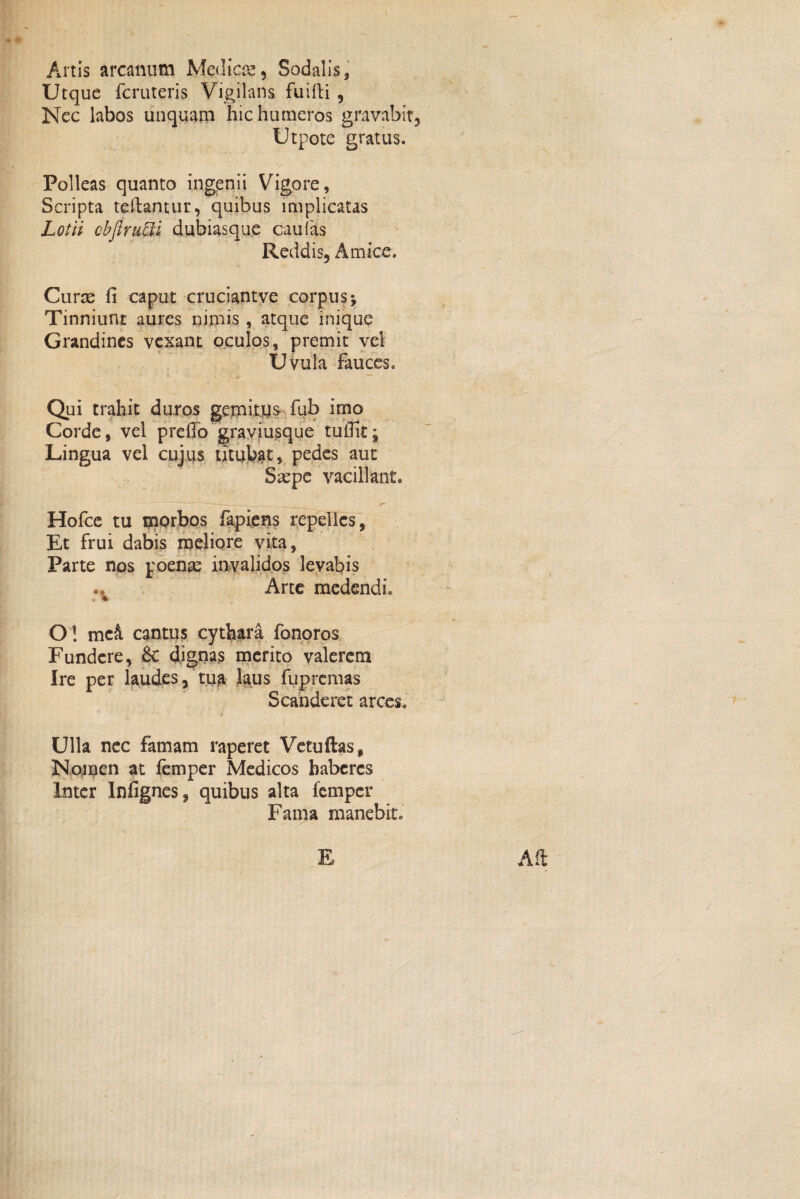 Artis arcanum Medica, Sodalis, Utque fcruteris Vigilans fliifti, Nec labos unquam hic humeros gravabit, Utpote gratus. Polleas quanto ingenii Vigore, Scripta teftantur, quibus implicatas Lotii cbflrutti dubiasque caufas Reddis, Amice. Curae fi caput cruciantve corpus; Tinniunt aures nimis , atque inique Grandines vexant oculos, premit vel Uvula fauces. Qui trahit duros gemitus fub imo Corde, vel prefio graviusque tuifit; Lingua vel cujus titubat, pedes aut Saepe vacillant. Hofce tu morbos fapiens repelles, Et frui dabis meliore vita, Parte nos poenae invalidos levabis Arte medendi. O! mc& cantus cythara fonoros Fundere, £c dignas merito valerem Ire per laudes, tua laus fupremas Scanderet arces. Ulla nec famam raperet Vetufias, Nomen at femper Medicos baberes Inter Infignes, quibus alta femper Fama manebit. E