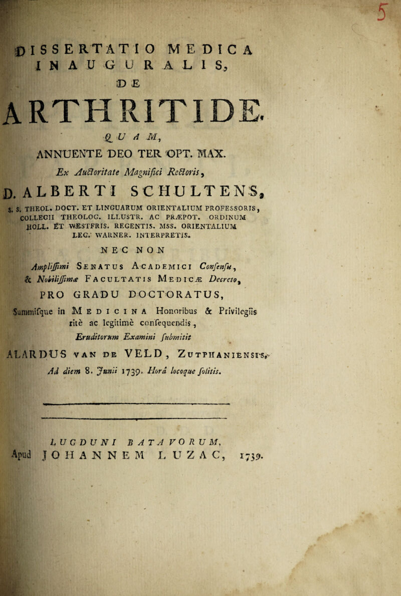 I N A U G U R A L 1 S, ;D E arth £1 U A M, ANNUENTE DEO TER OPT. MAX Ex Aucloritate Magnifici Re Roris, D. ALBERTI SCHULTENS, S. S. THEOL. DOCT. ET LINGUARUM ORIENTALIUM PROFESSORIS, COLLEGII THEOLOG. ILLUSTR. AC PRJEPOT. ORDINUM HOLI. ET WESTFRIS. REGENTIS. MSS. ORIENTALIUM LEG. WARNER. INTERPRETIS. N E C NO N AmpUJfmi Senatus Academici Confcnfu, k Nobttjfimce Facultatis Medica Decreto, PRO GRADU D O C TORATUS, HHHEPJa' - V '* '• v Summifque in Medicina Honoribus & Privilegiis rite ac legitime confequen-dis, Eruditorum Examini fubmitit ALARDUS van de VELD, Zutphaniensts# Ad diem 8. Junii 1739. Hora locoque folitis. LUGDUNI BATAVORUM, Apud J O H ANNE M L U Z A C, 1739.