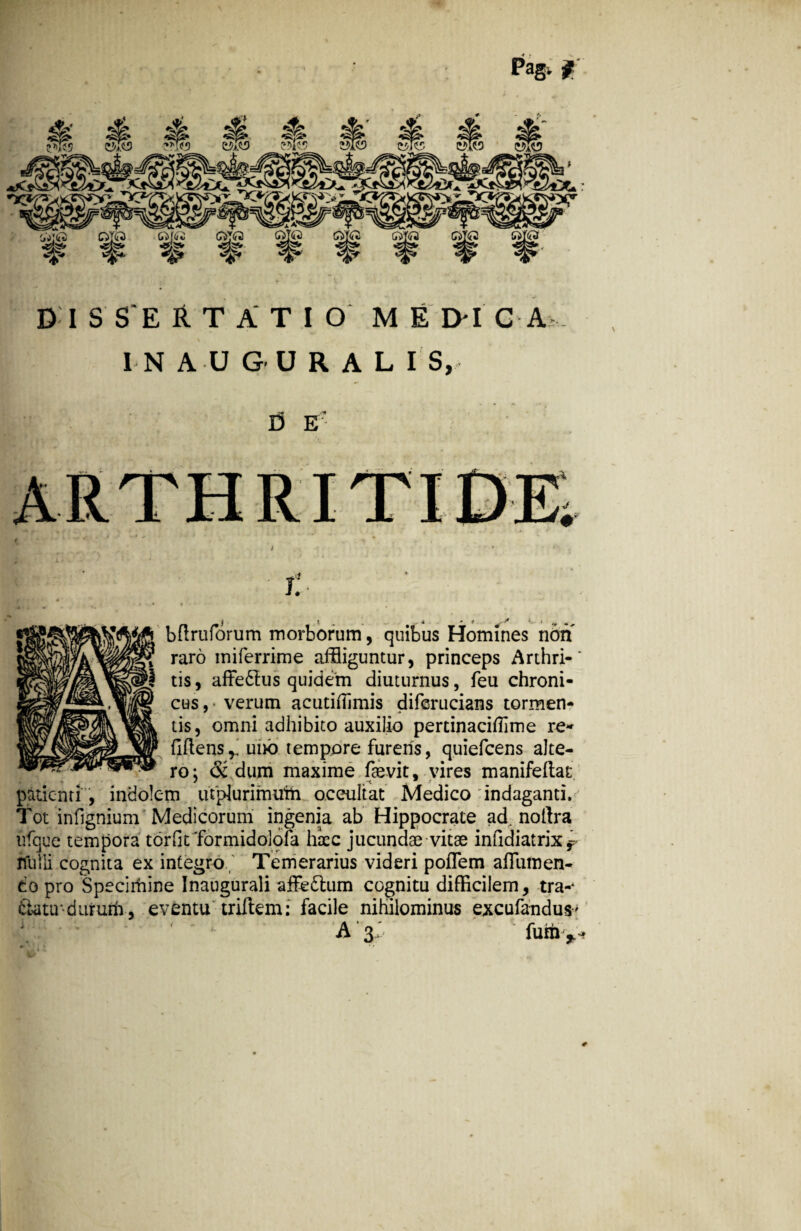 Pag, f DISCERTATIO m e eh c a I N A U G U R A L I S, ]3 e - t \ bflruforum morborum, quibus Homines non raro miferrime affliguntur, princeps Arthri-' tis, affe£tus quidem diuturnus, feu chroni¬ cus,- verum acutiiTimis diferucians tormen¬ tis, omni adhibito auxilio pertinaciflime re¬ ddens*, uno tempore furens, quiefcens alte¬ ro: & dum maxime faevit, vires manifeftat patienti , indolem utplurimtfm occultat Medico indaganti,;-j Tot infignium Medicorum ingenia ab Hippocrate ad. noftra ufque tempora tordt formidolofa haec jucundae vitae infidiatrix r ffutli cognita ex integro Temerarius videri poflem afTumen- co pro Specirhine Inaugurali affedtum cognitu difficilem, tra-* Satu-duruih, eventu tridem: facile nihilominus excufandus