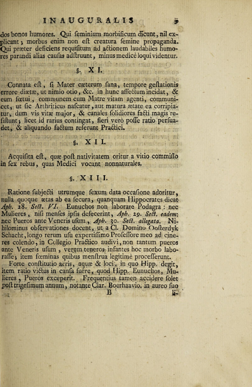 das bonos humores. Qui feminiam morbificum dicunt , nil ex¬ plicant 3 morbus enim non eft creatura femine propaganda. Qui praeter deficiens requrfitum ad asionem laudabiles humo¬ res parandi alias caufas adftruunt, minus medice loqui videntur. Connata eft , fi Mater cseterum fana, tempore geftationis errore diaetae, ut nimio otio, &c. in hunc affedftumincidat, & eum foetui, communem cum Matre vitam agenti, communi¬ cet, ut fic Arthriticus nafcatur,aut matura aetate ea corripia¬ tur, dum vis vitae major, & canales folidiores fa6ti magis re- fiftunt* licet id rarius contingat, fieri vero pofle ratio perfua- det, & aliquando fa6lum referunt Pradtici. . r: •. t: * v . ; A  r ■ ; • r §. x 11. Acquifita eft,, quae poft nativitatem oritur a vido commiflo in fex rebus, quas Medici vocant nonnaturales. §,; X I I I. Ratione fubje£H utrumque fexum data occafione adoritur, nulla quoque aetas ab ea fecura, quanquam Hippocrates dicat Aph. 28. Seft. VI. Eunuchos non laborare Podagra : nec Mulieres , nifi menfes ipfis defecerint, Aph. 29. Se5f. eadem: nec Pueros ante Veneris ufum., jfph. 30. Se51. allegata. Ni¬ hilominus obfervationes docent, ut a CL Domino Oofterdyk Schacht, longo rerum ufu expertifiimo Profeffore meo ad cine¬ res colendo, in Collegio Pra6lico audivi,non tantum pueros ante Veneris ufum , verom teneros infantes hoc morbo labo- rafle •, item foeminas quibus menftrua legitime procefierunt. Forte conftitudo aeris, aquae & loci;, in quo Hipp. degit, item rado vi&us in caufa fuere, quod Hipp. Eunuchos, Mu¬ lieres , Pueros exceperit. Frequentius tamen accidere folet pofl trigefimum annum, notante Clar. Boerhaavio. in aureo fuo i. - % •