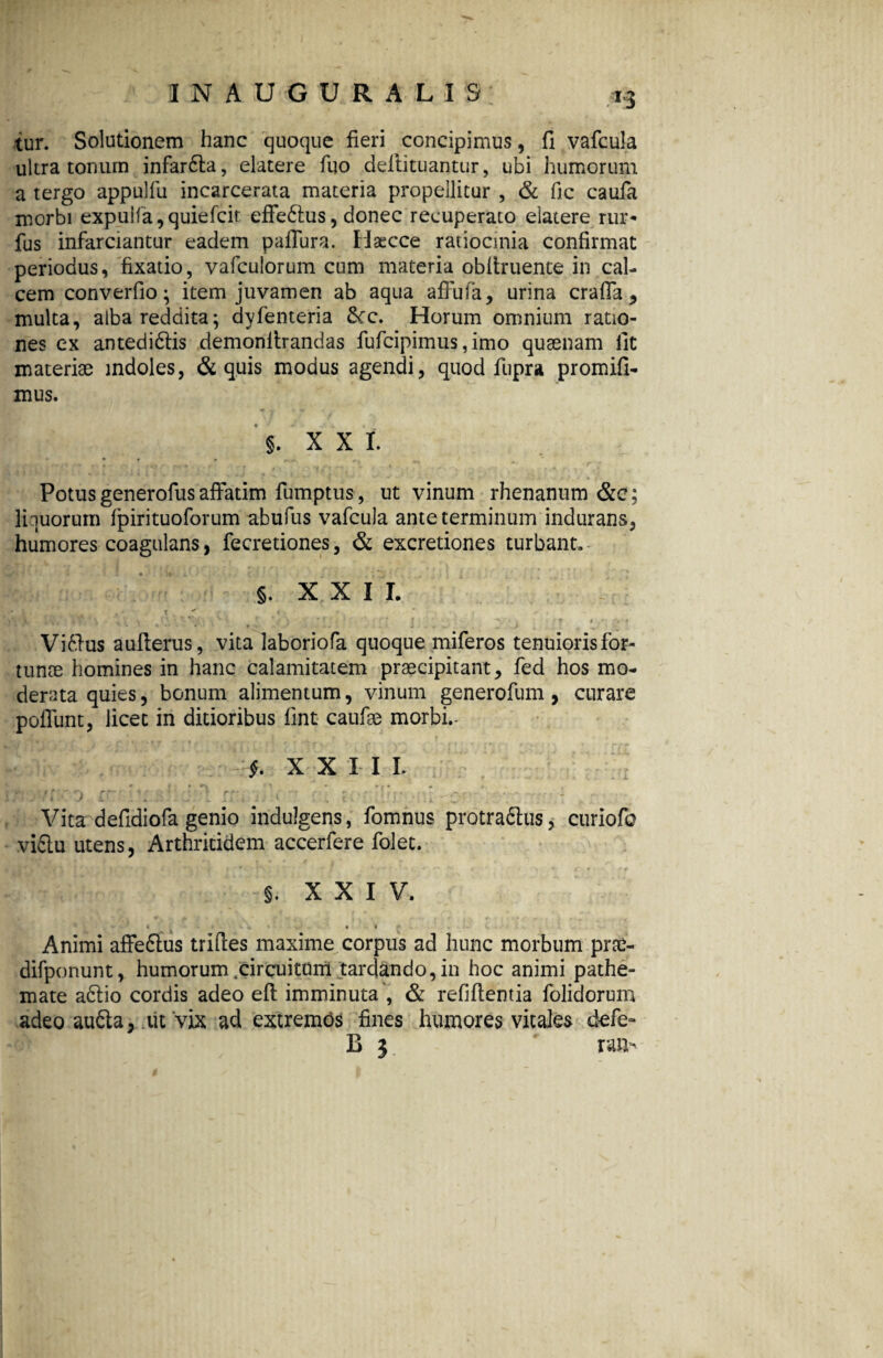 tur. Solutionem hanc quoque fieri concipimus, fi vafcula ultra tonum infarCta, elatere fuo deftituantur, ubi humorum a tergo appulfu incarcerata materia propellitur , & fic caufa morbi expu!fa,quiefcit effeCtus, donec recuperato elatere rur* fus infarciantur eadem paiTura. Haecce ratiocinia confirmat periodus, fixatio, vafculorum cum materia obliniente in cal¬ cem converfio; item juvamen ab aqua affufa, urina crafla , multa, alba reddita; dyfenteria &rc. Horum omnium ratio¬ nes ex antedi&is demonlirandas fufcipimus, imo quaenam fit materiae indoles, & quis modus agendi, quod fupra promifi- mus. §. x x i Potus generofus affatim fumptus , ut vinum rhenanum &c; liquorum fpirituoforum abufus vafcula ante terminum indurans, humores coagulans, fecretiones, & excretiones turbant. §. XXII. » ' . . * - v. ■' : j . .. : . r v ; ’ ViCtus aufterus, vita laboriofa quoque miferos tenuioris for¬ tunae homines in hanc calamitatem praecipitant, fed hos mo¬ derata quies, bonum alimentum, vinum generofum , curare polfunt, licet in ditioribus fint caufae morbi.- f. XXII I. • . ' II j ' - Vita defidiofa genio indulgens, fomnus protractus, curiofo vifitu utens, Arthritidem accerfere folet. , f** f i f . r ' ’ • ^ * f * * r 0 J - i xxiv. r • '* }P » f, V •*. - wr 4' ^ 1 - * /•- ••• f •' L t ■ 1 • •r * r ^ f . ‘ . I ■ - • • t Animi affeftus triftes maxime corpus ad hunc morbum prce- difponunt, humorum .circuitum tardando,in hoc animi pathe- mate a£tio cordis adeo eft imminuta , & refifientia folidorum adeo aufta, ut vix ad extremos fines humores vitales defe- B j ran- t