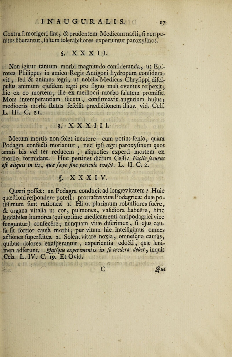 Contra fi morigeri fint, & prudentem Medicum na&i, fi non pe¬ nitus liberantur, faltem tolerabiliores experiuntur paroxyfinos. §, XXXI I. Non igitur tantum morbi magnitudo confideranda, ut Epi¬ rotes Philippus in amico Regis Antigoni hydropem confidera- vit, fed & animus aegri, ut nobilis Medicus Chryfippi difci- pulus animum ejufdem aegri pro figno mali eventus refpexit; hic ex eo mortem, ille ex mediocri morbo falutem promifit. Mors intemperantiam fecuta, confirmavit augurium hujus % mediocris morbi flatus fefellit praedictionem illius, vid. Celf. L. III. C. 21. c fl [ ■ r> ( f: i t' \ ‘ -'V ' 1 ' y - ... S. X X X I I I. 1 • ’ \ , **. ,• • f ' . ■ • , V * Vff> , . - i . rr - Metum mortis non folet incutere cum potius fenio, quam Podagra confeCli moriantur , nec ipfi segri paroxyfinum quot annis bis vel ter reducem , aliquoties experti mortem ex morbo formidant. Huc pertinet diCtum Celfi: Facile /ecurtts eft aliquis in iis, qua f ape fine periculo evafit. L. II. C. 2, . . i r l * 0 -• - f . . , ■ ^ t . , » 5. xxxiv. Quaeri pofTet: an Podagra conducit ad longaevitatem ? Huic quaeltionirefpondere potefl;: protraCtae vitae Podagricae duaepo- tifiimum funt rationes, i. Hi ut plurimum robuftiores fuere, & organa vitalia ut cor, pulmones, validiora habuere, hinc laudabiles humores (qui optime medicamenti antipodagricivice funguntur) confecere; nunquam vitae difcrimen,.fi ejus cau- fa fit fortior caufa morbi; per vitam hic intelligimus omnes a&iones fuperftites. 2. Solent vitare noxia, omnefque caufas, quibus dolores exafperantur , experientia edoCli, quae leni¬ men adferunt. ghfifque experimentis in fe credere debet, inquit (Cels. L. IV. C. ip. Et Ovid. C §m 1