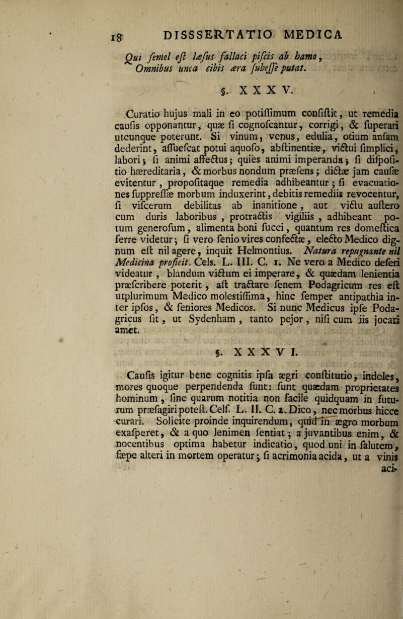 i 8 Qui femel ejl lafus fallaci pifcis ab hamo, Omnibus unca cibis ara fubejfe putat. j §. XXXV. Curatio hujus mali in eo potiffimum confiflit, ut remedia caulis opponantur, quae fi cognofcantur, corrigi, & fuperari utcunque poterunt. Si vinum, venus, edulia, otium anfam dederint, afluefcat potui aquofo, abftinentiae, vi&ui fimplici, labori *, fi animi affe&us; quies animi imperanda j fi diipoli- tio haereditaria, & morbus nondum praefens; di6fce jam caufae evitentur , propofitaque remedia adhibeantur ; fi evacuatio¬ nes fupprefiae morbum induxerint, debitis remediis revocentur, fi vifcerum debilitas ab inanitione, aut vi6lu auftero cum duris laboribus , protradtis vigiliis , adhibeant po¬ tum generofum, alimenta boni fucci, quantum res domeftica ferre videtur; fi vero fenio vires confe&ae y elefto Medico dig¬ num ell nil agere, inquit Helmontius. Natura repugnante nil Medicina proficit. Ceis. L. III. C. i. Ne vero a Medico deferi videatur , blandum vi6lum ei imperare, & quaedam lenienda praeferibere poterit, afl tra&are fenem Podagricum res eft utplurimum Medico molestifiima, hinc femper antipathia in¬ ter ipfos, & feniores Medicos. Si nunc Medicus ipfe Poda¬ gricus fit, ut Sydenham , tanto pejor, nifi cum iis jocari amet. 5. x x x y i. Caufis igitur bene cognitis ipfa aegri conftitutio, indoles, mores quoque perpendenda funt: funt quaedam proprietates hominum, fine quarum notitia non facile quidquam in futu¬ rum praefagiri potell. Celf. L. II. C. 2. Dico r nec morbus hicce curari. Solicite proinde inquirendum, quidin aegro morbum exafperet, & a quo lenimen lentiat; a juvantibus enim, & nocentibus optima habetur indicatio, quod uni infalutem, faepe alteri in mortem operatur ^ fi acrimonia acida, ut a vinis aci* 1