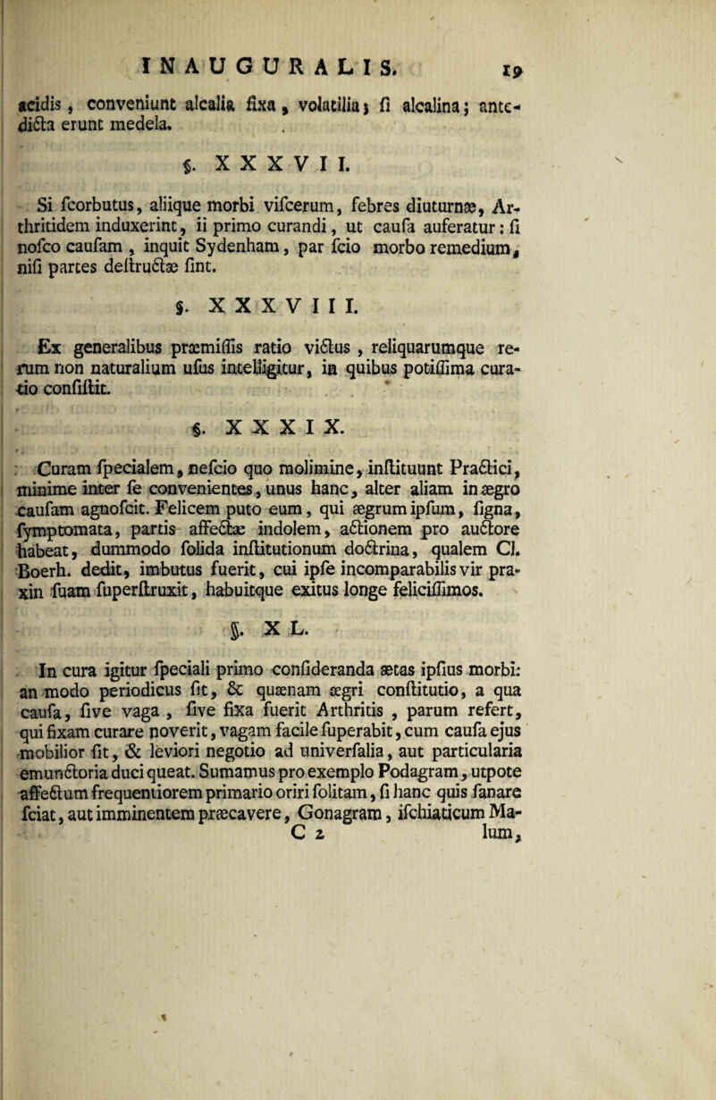 INAUGURALIS. is> * acidis, conveniunt alcalia fixa, volatilia> fi alcalina; ance- difta erunt medela, $. XXXVII. Si fcorbutus, aliique morbi vifcerum, febres diuturnae, Ar¬ thritidem induxerint, ii primo curandi, ut caufa auferatur: fi nofco caufam , inquit Sydenham, par fcio morbo remedium, nifi partes deltru&ae fint. S’ XXXVIII. Ex generalibus praemifiis ratio vi6lus , reliquarumque re¬ rum non naturalium ufus intelligitur, im quibus potiffima cura¬ tio confiftic. «.XXXIX. f ' . V 1 , > . ’ Curam fpecialem, nefcio quo molimine, inftituunt Pra&ici, minime inter fe convenientesunus hanc, alter aliam in aegro caufam agnofcit. Felicem puto eum, qui aegrum ipfum, figna, fymptomata, partis affe&as indolem, a&ionem pro au&ore habeat, dummodo folida inflitutionum do&rina, qualem Cl. Boerh. dedit, imbutus fuerit, cui ipfe incomparabilis vir pra- xin fuam fuperftruxit, habuitque exitus longe feliciffimos. J X L. i In cura igitur fpeciali primo confideranda aetas ipfius morbi: an modo periodicus fit, 6c quaenam aegri conftitutio, a qua caufa, five vaga , five fixa fuerit Arthritis , parum refert, qui fixam curare poverit, vagam facile fuperabit, cum caufa ejus mobilior fit, & leviori negotio ad univerfalia, aut particularia emun&oria duci queat. Sumamus pro exemplo Podagram, utpote affe&um frequentiorem primario oriri folitam, fi hanc quis fanare fciat, aut imminentem praecavere, Gonagrara, ifchiaticum Ma- C z lum.