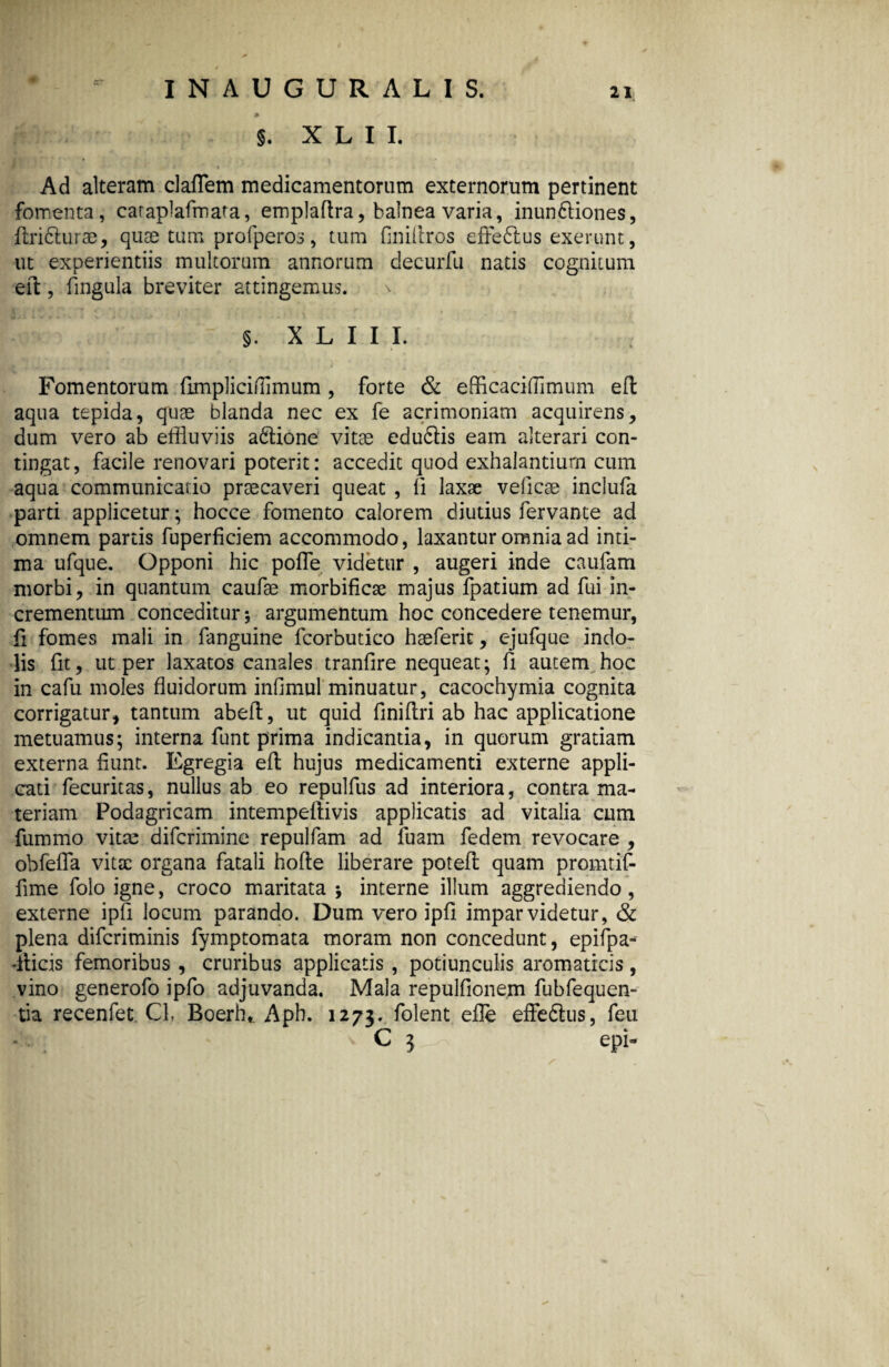 §. X L I I. Ad alteram claflem medicamentorum externorum pertinent fomenta, caraplafmata, emplaflra, balnea varia, inun&iones, flribturae, quae tum profperos, tum finiltros effebtus exerunt, ut experientiis multorum annorum decurfu natis cognitum eil, fingula breviter attingemus. ^ §. X L I I I. Fomentorum fimpJiciflimum, forte & efficaciflimum efl aqua tepida, quae blanda nec ex fe acrimoniam acquirens, dum vero ab effluviis a&ione vitae edu&is eam alterari con¬ tingat, facile renovari poterit: accedit quod exhalantium cum aqua communicatio praecaveri queat , li laxae velicae inclufa parti applicetur; hocce fomento calorem diutius fervante ad omnem partis fuperficiem accommodo, laxanturoraniaad inti¬ ma ufque. Opponi hic pofle videtur , augeri inde caufam morbi, in quantum caufae morbificae majus fpatium ad fui in¬ crementum conceditur; argumentum hoc concedere tenemur, fi fomes mali in fanguine fcorbutico hae ferit, ejufque indo¬ lis fit, ut per laxatos canales tranfire nequeat; fi autem hoc in cafu moles fluidorum infimul'minuatur, cacochymia cognita corrigatur, tantum abefl, ut quid finiflri ab hac applicatione metuamus; interna funt prima indicantia, in quorum gratiam externa fiunt. Egregia efl hujus medicamenti externe appli¬ cati fecuritas, nullus ab eo repulfus ad interiora, contra ma¬ teriam Podagricam intemperfivis applicatis ad vitalia cum fummo vita: difcrimine repulfam ad luam fedem revocare , obfefla vitae organa fatali hofle liberare potefl quam promtif- fime folo igne, croco maritata ; interne illum aggrediendo, externe ipfi locum parando. Dum vero ipfi imparvidetur, & plena diferiminis fymptomata moram non concedunt, epifpa- -ilicis femoribus , cruribus applicatis , potiunculis aromaticis, vino generofo ipfo adjuvanda. Mala repulfionem fubfequen- tia recenfet CL Boerh,. Aph. 1273. folent efle effedtus, feu C 3 epi-