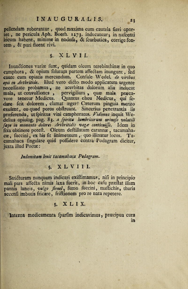 23 pellendam roborantur, quod maxima cum cautela fieri opor¬ tet , ne pericula Aph. Boerh. 1273. inducantur* in nafcenti locum habent, minime in nodofa, &fcorbutica, corrige fon¬ tem > & puri fluent rivi. §. X L V I I. % Inunftiones variae funt, quidam oleum terebinthinas in quo camphora , & opium folutupi partem affe&am inungunt, fed caute cum opiatis mercandum. Confule Wedel. de viribus opii tn Arthritide. Illud vero di6to modo applicatum urgente neceflitate probamus, ne acerbitas dolorum alia inducat mala, ut convulfiones , pervigilium y quae mala praeca¬ vere tenetur Medicus. Quantus eheu Medicus, qui fe- dase fcit dolorem , clamat aeger! Caeterum pinguia merito exulent, eo quod poros obftruant. Sincerius penetrantia iis praeferenda, utfpiritus vini camphoratus. Vidimus inquit We* delius opiolog. pag. 83. a fpiritu lumbricorum urinofo volatili fcepe in momento dolores Arthritidis vaga conticuijje. Idem in fixa obtinere potefl. Oleum deftillatum carannae, tacamaha- cse, fuccini, ex his fit linimentum , quo illinatur locus. Ta- camahaca Angulare quid poflidere contra Podagram dicitur, juxta illud Poetae: Indomitam lenit tacamahaca Podagram. 1 §. X L V I I L Strifturam nunquam indicari exiftimamus, nifi in principio mali pars affe&a nimis laxa fuerit, in hoc cafu praeflat illam pannis laneis, vulgo flenely fumo fuccini, maftichis, thuris accenfi imbutis fricare, fri&ionem pro re nata repetere. §. X L I X. Interna medicamenta fparfim indicavimus, praecipua cura in