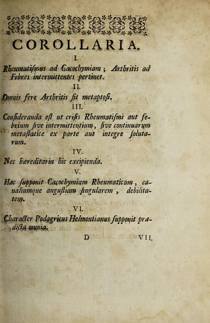 rffcSfr rffefo rXSS rtc*?T 5**3? $ COROLLARIA 1 I. Rheimatifipus ad Gacochymiam j Arthritis ad Febres intermittentes pertmet.. I; II. ♦ .X.1*. »• * fere Arthritis fit metanto fi. III. Confideranda eft ut crifis Rheumati/mi aut fe¬ brium five inter mittentium, (ive continuarum metaftatice ex parte aut integre fluta¬ rum. | IV. Nec hareditaria hic excipienda. • V. Mac fupponit Cacochymiam Rheumati nalimnque angufiiam Jtngularem ten). ■ t m, debilita¬ vi. r m iit pra- mm.