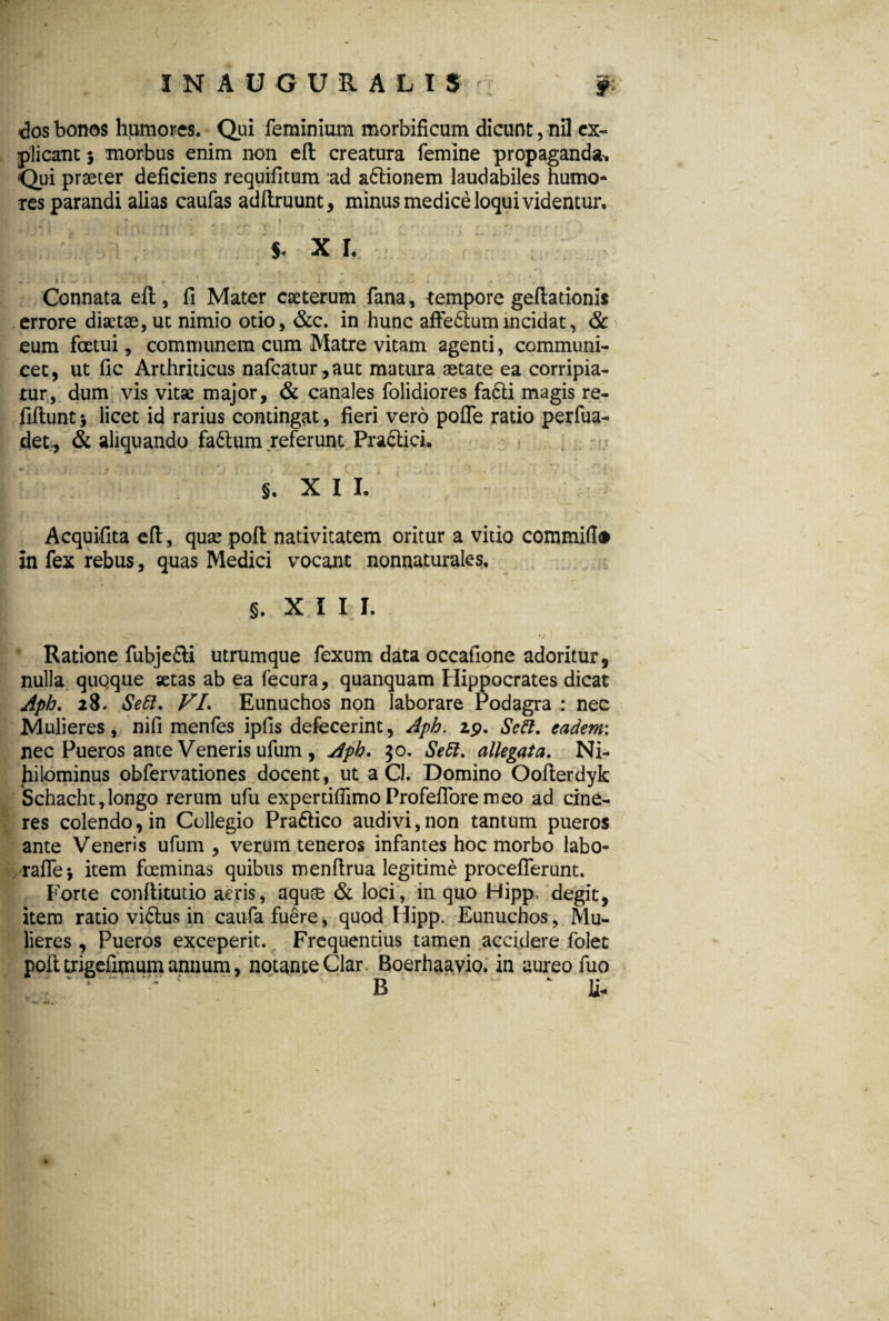 >dos bonos humores. Qui feminium morbificum dicunt, nil ex¬ plicant j morbus enim non eft creatura femine propaganda-. Qui praeter deficiens requifitum ad a&ionem laudabiles humo¬ res parandi alias caufas adftruunt, minus medice loqui videntur, , 1 . t ; ri» -• rj ; ' f • 'i *• ■ ■' !' • 1} s. x r. .. ■ ii - i . '1 i! r• .1 . I. r J • Connata eft, fi Mater caeterum fana , tempore geftadonis errore diaetae, ut nimio otio, &c. in hunc affedlumincidat, & eum foetui, communem cum Matre vitam agenti, communi¬ cet, ut fic Arthriticus nafcatur,aut matura aetate ea corripia¬ tur, dum vis vitae major, & canales folidiores fa£ti magis re- fiftunt > licet id rarius contingat, fieri vero poffe ratio perfua- det., & aliquando faftum referunt Praclici. S. XII. Acquifita eft, quae poft nativitatem oritur a vitio commilto in fex rebus, quas Medici vocant nonnaturales. S. XIII. Ratione fubje&i utrumque fexum data occafione adoritur, nulla quoque aetas ab ea fecura, quanquam Hippocrates dicat Apb. 28. Se51. VL Eunuchos non laborare Podagra : nec Mulieres, nifi menfes ipfis defecerint, Aph. 29. Sc5l. eadem: nec Pueros ante Veneris ufum , Aph. 30. Se51. allegata. Ni¬ hilominus obfervationes docent, ut a Cl. Domino Oofterdyk Schacht,longo rerum ufu expertifiimoProfefioremeo ad cine¬ res colendo, in Collegio Pra&ico audivi, non tantum pueros ante Veneris ufum, verum teneros infantes hoc morbo labo- raffej item foeminas quibus menftrua legitime proceflerunt. Forte conftitutio aeris, aquae & loci, in quo Hipp. degit, itero ratio vi6tus in caufa fuere, quod Hipp. Eunuchos, Mu¬ lieres , Pueros exceperit. Frequentius tamen accidere folet poft uigefimum annum, notante Clar. Boerhaavio. in aureo fuo i