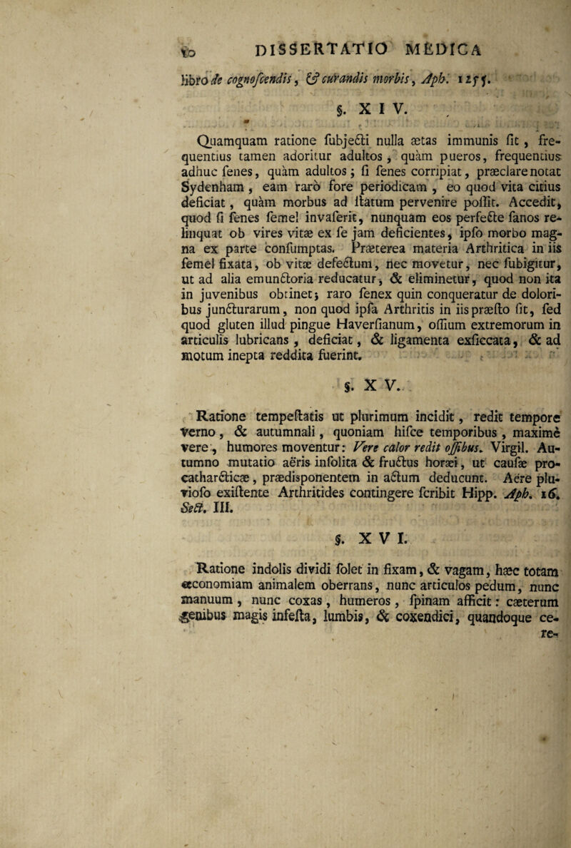 libro de cngnofctndis, & curandis morbis, dpb '. i Zff. §. X I V. m < * i ' * * , . .. : ■ •_/.•*! . f ,• ♦ N « ‘ . vi . # i Quamquam ratione fubjedti nulla aetas immunis fit , fre¬ quentius tamen adoritur adultos, quam pueros, frequentius adhuc fenes, quam adultos; fi fenes corripiat, praeclare notat Sydenham , eam raro fore periodicam , eo quod vita citius deficiat, quam morbus ad ifatum pervenire poffit. Accedit , quod fi fenes femel invaferit, nunquam eos perfe&e fanos re¬ linquat ob vires vitae ex fe jam deficientes , ipfo morbo mag¬ na ex parte confumptas. Praeterea materia Arthritica in iis femel fixata, ob vitae defe&um, nec movetur, nec fubigitur, ut ad alia emun&oria reducatur , & eliminetur, quod non ita in juvenibus obtinet; raro fenex quin conqueratur de dolori¬ bus jundturarum, non quod ipfa Arthritis in iispraefto fit, fed quod gluten illud pingue Haverfianum, ofiium extremorum in articulis lubricans, deficiat, & ligamenta exficcata, & ad motum inepta reddita fuerint. 5. X V. Ratione tempeftatis ut plurimum incidit, redit tempore Verno, & autumnali, quoniam hifce temporibus , maxime vere, humores moventur: Vere calor redit offibus. Virgil. Au¬ tumno mutatio aeris infolita & fru&us horaei, ut caufae pro cathar&icae, praedisponentem in a£tum deducunt. Aere plu- viofo exiftente Arthritides contingere feribit Hipp. Aph% 16. s*a. m. f. x V L Ratione indolis dividi folet in fixam, & vagam, haec totam «economiam animalem oberrans, nunc articulos pedum, nunc manuum , nunc coxas, humeros, fpinam afficit: caeterum genibus magis infefta, lumbis, & coxendici, quandoque ce- re*