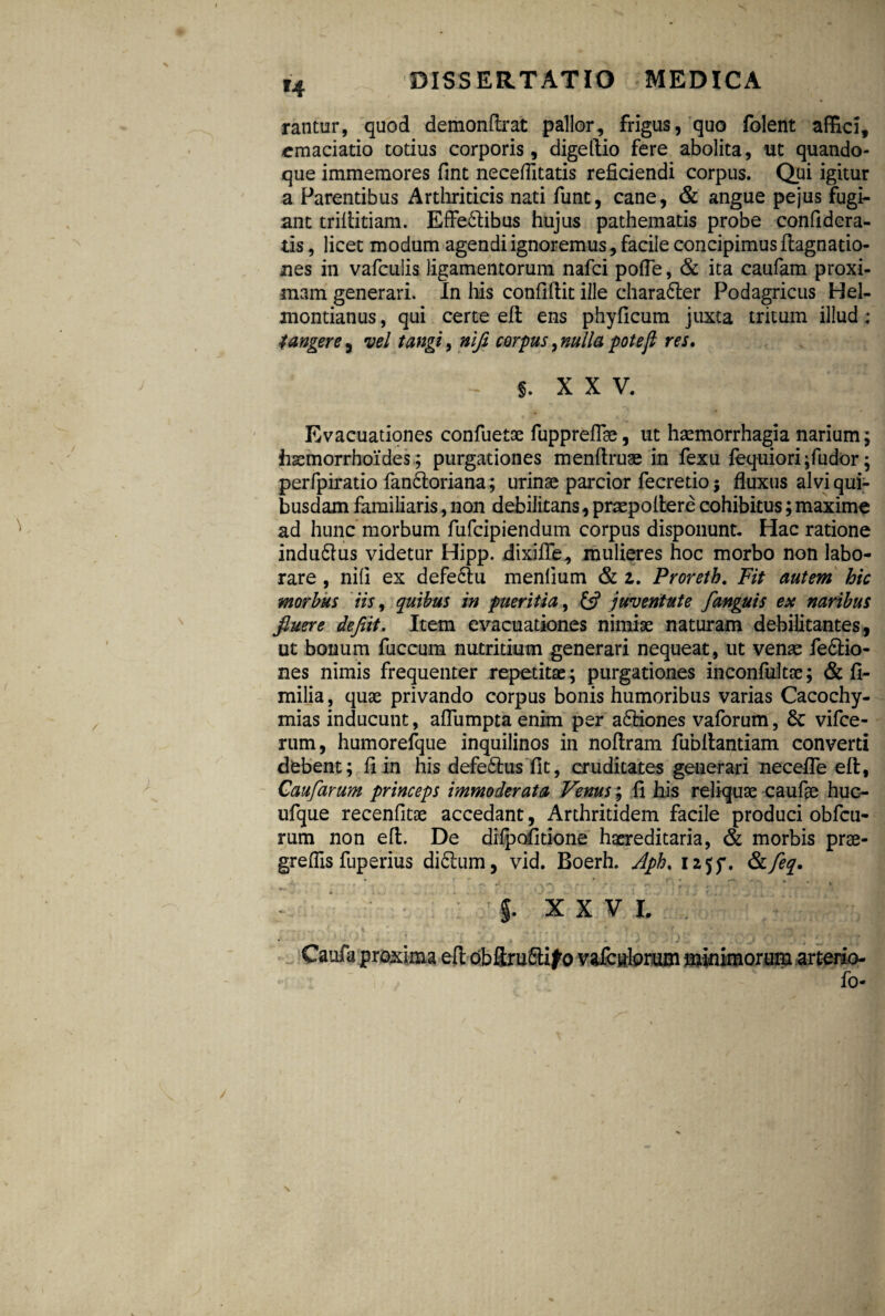 H rantur, quod demonftrat pallor, frigus, quo folent affici, cmaciatio totius corporis, digefiio fere abolita, ut quando¬ que immemores fint neceflitatis reficiendi corpus. Qui igitur a Parentibus Arthriticis nati fune, cane, & angue pejus fugi¬ ant trifiitiam. EfFe&ibus hujus pathematis probe confidera- tis, licet modum agendi ignoremus, facile concipimus fiagnatio- nes in vafculis ligamentorum nafei pofle, & ita caufam proxi¬ mam generari. In his confidit ille character Podagricus Hel- montianus, qui certe efi: ens phyficum juxta tritum illud ; tangere, vel tangi, nifi corpus, nulla poteft res. f. XXV. Evacuationes confuetae fuppreflse, ut haemorrhagia narium; haemorrhoides; purgationes menfiruae in fexu fequiori;fudor; perfpiratio fan&oriana; urinae parcior fecretio; fluxus alvi qui¬ busdam familiaris, non debilitans, praepollere cohibitus;maximo ad hunc morbum fufeipiendum corpus disponunt. Hac ratione indu&us videtur Hipp. dixiffe, mulieres hoc morbo non labo¬ rare , nifi ex defectu menlium & z. Proreth. Fit autem hic morbus iis 9 quibus in pueritia, £5? juventute f anguis ex naribus fiuere defiit. Item evacuationes nimiae naturam debilitantes, ut bonum fuccurn nutritium generari nequeat, ut venae fefitio- nes nimis frequenter repetitae; purgationes inconfultae; & fi- milia, quae privando corpus bonis humoribus varias Cacochy- mias inducunt, aflumpta enim per a6fiones vaforum, 8c vifce- rum, humorefque inquilinos in noftram fubfiantiam converti debent; fi in his defedtus fit, cruditates generari necefle efi:, Caufarum princeps immoderata Venus; fi his reliquae caufae huc- ufque recenfitae accedant, Arthritidem facile produci obfcu- rum non efi. De dilpofitione haereditaria, & morbis prae- greffis fuperius di£tum, vid. Boerh. Aph. iajf. &feq. ■ • • * f. XXV I. arterio- fo- \