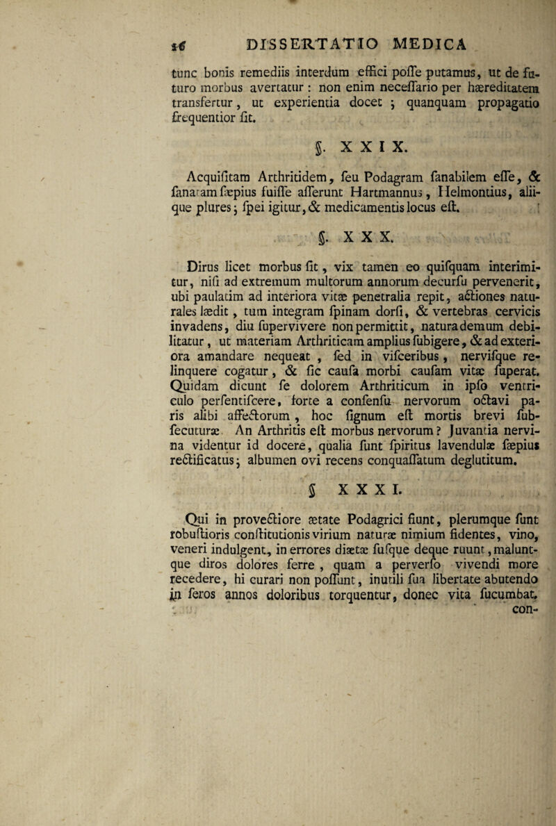 tunc bonis remediis interdum effici poffe putamus, ut de fu¬ turo morbus avertatur : non enim neceflfario per haereditatera transfertur, ut experientia docet j quanquam propagatio firequentior fit. I XXI X. Acquifitam Arthritidem, feu Podagram fanabilem effe, & fanaramfiepius fuiffe afferunt Hartmannus, Helmontius, alii¬ que plures, fpei igitur, & medicamentis locus eft. . ' §. XXX. Dirus licet morbus fit, vix tamen eo quifquam interimi¬ tur, nifi ad extremum multorum annorum decurfu pervenerit, ubi paulatim ad interiora vitae penetralia repit, a£liones natu¬ rales laedit, tum integram fpinam dorfi, & vertebras cervicis invadens, diu fupervivere non permittit, natura demum debi¬ litatur , ut materiam Arthriticam amplius fubigere, & ad exteri¬ ora amandare nequeat , fed in vifceribus, nervifque re¬ linquere cogatur, & fic caufa morbi caufam vitae fuperat. Quidam dicunt fe dolorem Arthriticum in ipfo ventri¬ culo perfentifcere, forte a confenfu nervorum odtavi pa¬ ris alibi affe&orum, hoc fignum eft mortis brevi fub- fectiturae An Arthritis eft morbus nervorum? Juvantia nervi¬ na videntur id docere, qualia funt fpiritus lavendulae faepius refilificatusj albumen ovi recens conquaffatum deglutitum. S XXXI. Qui in prove&iore aetate Podagrici fiunt, plerumque funt robuftioris conftitutionis virium naturae nimium fidentes, vino, veneri indulgent, in errores diaetae fufque deque ruunt ,malunt- que diros dolores ferre , quam a perverfo vivendi more recedere, hi curari non poffunt, inutili fua libertate abutendo feros annos doloribus torquentur, donec vita fucumbat, *. :j: ' con-