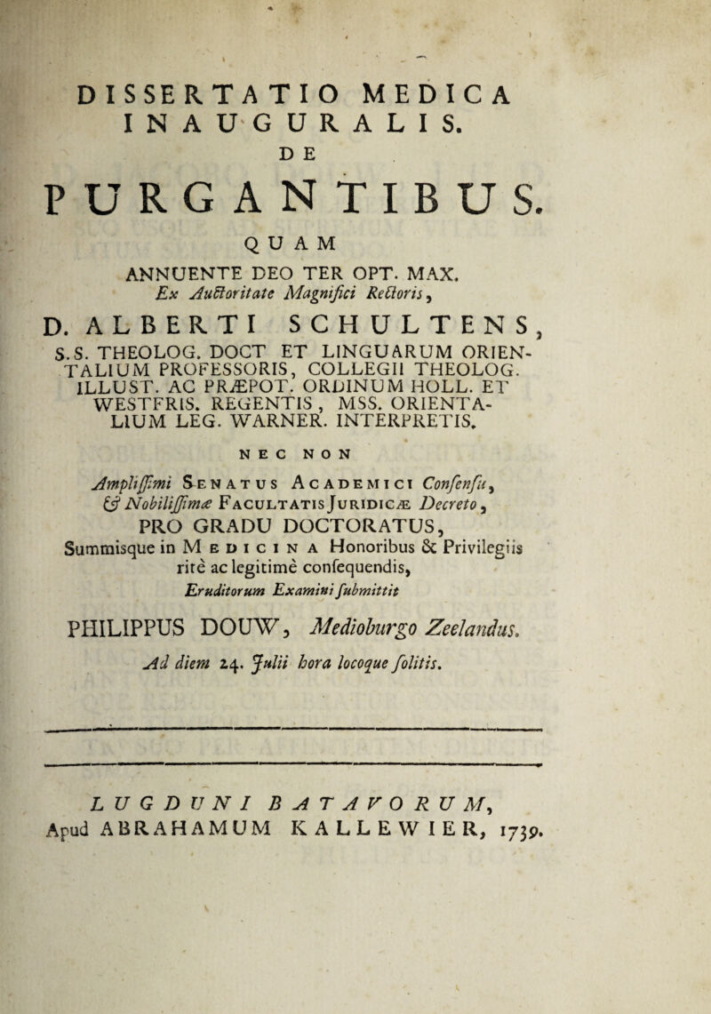 DISSERTATIO MEDICA INAUGURALIS. D E PURGANTIBUS. QUAM ANNUENTE DEO TER OPT. MAX. Ex Auctoritate Magnifici ReCioris, D. ALBERTI SCHULTENS, S.S. THEOLOG. DOCT ET LINGUARUM ORIEN¬ TALIUM PROFESSORIS, COLLEGII THEOLOG. 1LLUST. AC PRiEPOT. ORDINUM HOLL. ET WESTFRIS. REGENTIS , MSS. ORIENTA¬ LIUM LEG. WARNER. INTERPRETIS. NEC NON Ampli fimi Se natus Academici Confenfu, (fi Nobilifima Facultatis Juridica Decreto, PRO GRADU DOCTORATUS, Summisque in M e d i c i n a Honoribus 6c Privilegiis rite ac legitime confequendis, Eruditorum Examini fubmittit PHILIPPUS DOUW, Medioburgo Zeelandus. Ad diem 24. Julii hora locoque folitis. LUGDUNI BATAVORUM, Apud ABRAHAMUM KALLEWIER, 1739.