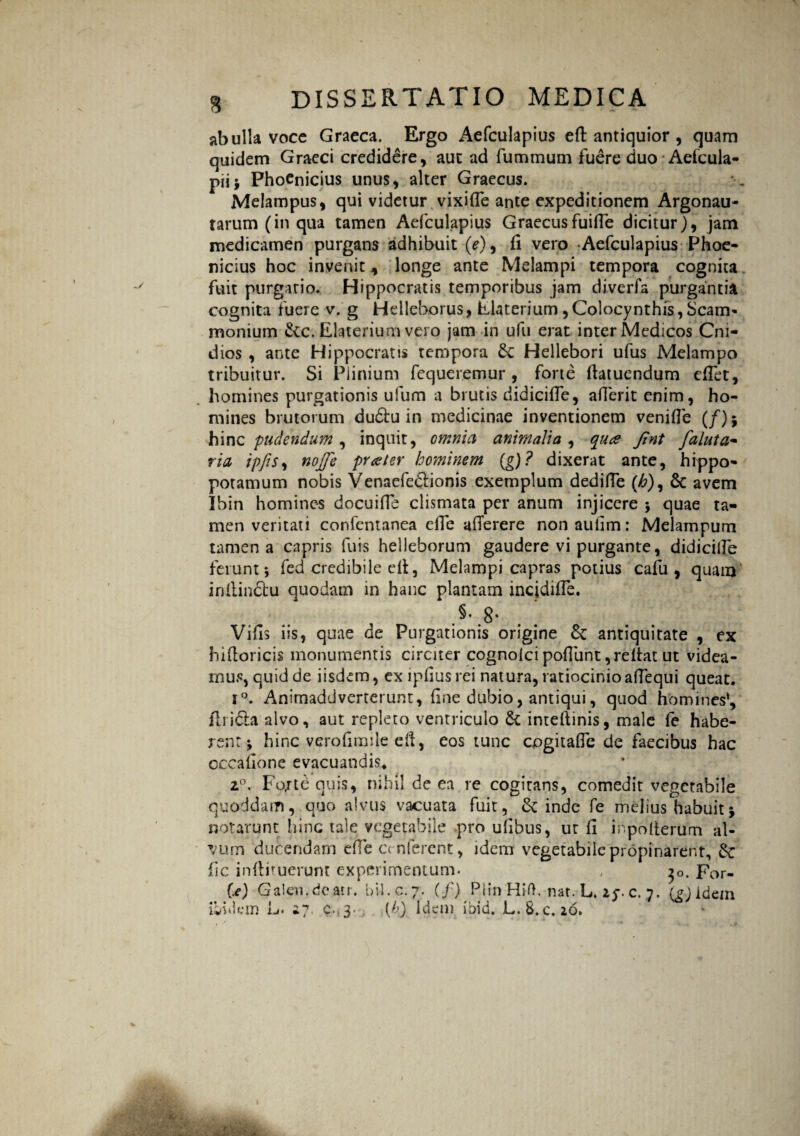 ab ulla vocc Graeca. Ergo Aefculapius eft antiquior , quam quidem Graeci credidere , auc ad fummum fuere duo Aefcula- pii; Phoenicius unus, alter Graecus. Melampus, qui videtur vixifle ante expeditionem Argonau- tarum (in qua tamen Aefculapius Graecusfuifle dicitur), jam medicamen purgans adhibuit (*), fi vero Aefculapius Phoe¬ nicius hoc invenit * longe ante Melampi tempora cognita fuit purgatio. Hippocratis temporibus jam diverfa purgantia cognita fuere v, g Helleborus, Elaterium , Colocynthis, Scam- monium &cc. Elaterium vero jam in ufu erat inter Medicos Cni- dios , ante Hippocratis tempora £c Hellebori ufus Melampo tribuitur. Si Plinium fequeremur, forte fiatuendum efiet, homines purgationis ufum a brutis didicifle, aderit enim, ho¬ mines brutorum dudu in medicinae inventionem venifle (/); hinc pudendum , inquit, omnia animalia , qua fint faluta- ria ipfis, nojfe prater hominem (g)? dixerat ante, hippo¬ potamum nobis Venaefe&ionis exemplum dediffe (£), 8c avem Ibin homines docuifie clismata per anum injicere 5 quae ta¬ men veritati confentanea efle afierere non aufim: Melampum tamen a capris fu is helleborum gaudere vi purgante, didicilfe ferunt*, fed credibile efi, Melampi capras potius cafu , quam inilinftu quodam in hanc plantam incjdifle. §• g. Vifis iis, quae de Purgationis origine &: antiquitate , ex hifioricis monumentis circiter cognolci pofiunt ,reitat ut videa¬ mus, quid de iisdem, exipfiusrei natura, ratiocinio afiequi queat. i°. Animaddverterunt, fine dubio, antiqui, quod homines*, firi&a alvo, aut repleto ventriculo & intefiinis, male fe habe¬ rent; hinc verofimiie efi, eos tunc cpgitafle de faecibus hac occafione evacuandis. 20. Fo,rte quis, nihil de ea re cogitans, comedit vegetabile quoddam, quo alvus vacuata fuit, & inde fe melius habuit; notarunt hinc tale vegetabile pro ufibus, ut fi mpofierum al¬ vum ducendam efie conferent, idem vegetabile propinarent, fic infiituerunt experimentum. , $0. For- Ce) Galen.deatr. bil.c.7. (f) Plin Hift. nat. L. Zf. c. 7. (gjidcin